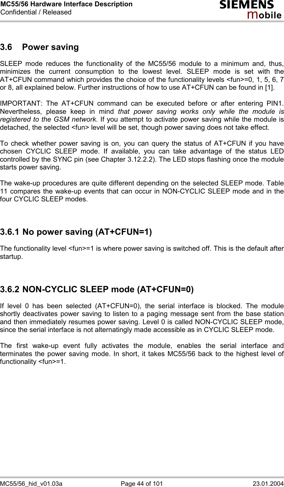 MC55/56 Hardware Interface Description Confidential / Released s mo b i l e MC55/56_hid_v01.03a  Page 44 of 101  23.01.2004 3.6 Power saving SLEEP mode reduces the functionality of the MC55/56 module to a minimum and, thus, minimizes the current consumption to the lowest level. SLEEP mode is set with the AT+CFUN command which provides the choice of the functionality levels &lt;fun&gt;=0, 1, 5, 6, 7 or 8, all explained below. Further instructions of how to use AT+CFUN can be found in [1].  IMPORTANT: The AT+CFUN command can be executed before or after entering PIN1. Nevertheless, please keep in mind that power saving works only while the module is registered to the GSM network. If you attempt to activate power saving while the module is detached, the selected &lt;fun&gt; level will be set, though power saving does not take effect.  To check whether power saving is on, you can query the status of AT+CFUN if you have chosen CYCLIC SLEEP mode. If available, you can take advantage of the status LED controlled by the SYNC pin (see Chapter 3.12.2.2). The LED stops flashing once the module starts power saving.  The wake-up procedures are quite different depending on the selected SLEEP mode. Table 11 compares the wake-up events that can occur in NON-CYCLIC SLEEP mode and in the four CYCLIC SLEEP modes.   3.6.1 No power saving (AT+CFUN=1) The functionality level &lt;fun&gt;=1 is where power saving is switched off. This is the default after startup.    3.6.2 NON-CYCLIC SLEEP mode (AT+CFUN=0) If level 0 has been selected (AT+CFUN=0), the serial interface is blocked. The module shortly deactivates power saving to listen to a paging message sent from the base station and then immediately resumes power saving. Level 0 is called NON-CYCLIC SLEEP mode, since the serial interface is not alternatingly made accessible as in CYCLIC SLEEP mode.  The first wake-up event fully activates the module, enables the serial interface and terminates the power saving mode. In short, it takes MC55/56 back to the highest level of functionality &lt;fun&gt;=1.  