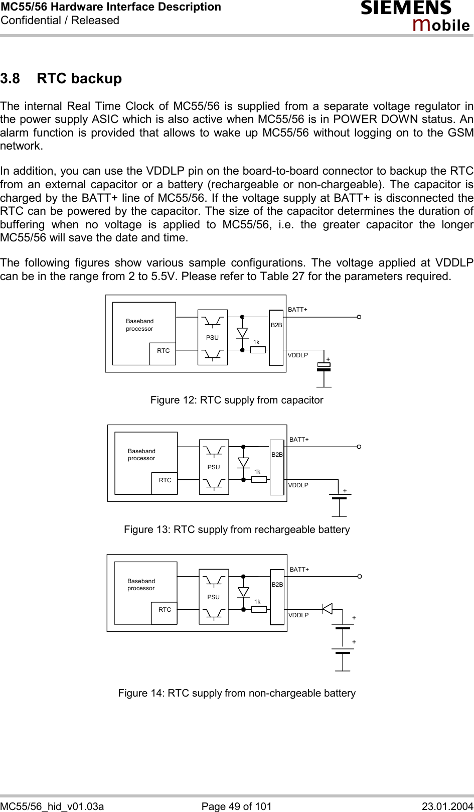 MC55/56 Hardware Interface Description Confidential / Released s mo b i l e MC55/56_hid_v01.03a  Page 49 of 101  23.01.2004 3.8 RTC backup The internal Real Time Clock of MC55/56 is supplied from a separate voltage regulator in the power supply ASIC which is also active when MC55/56 is in POWER DOWN status. An alarm function is provided that allows to wake up MC55/56 without logging on to the GSM network.   In addition, you can use the VDDLP pin on the board-to-board connector to backup the RTC from an external capacitor or a battery (rechargeable or non-chargeable). The capacitor is charged by the BATT+ line of MC55/56. If the voltage supply at BATT+ is disconnected the RTC can be powered by the capacitor. The size of the capacitor determines the duration of buffering when no voltage is applied to MC55/56, i.e. the greater capacitor the longer MC55/56 will save the date and time.   The following figures show various sample configurations. The voltage applied at VDDLP can be in the range from 2 to 5.5V. Please refer to Table 27 for the parameters required.    Baseband processor RTC PSU+BATT+ 1kB2BVDDLP Figure 12: RTC supply from capacitor   RTC PSU+BATT+ 1kB2BVDDLPBaseband processor  Figure 13: RTC supply from rechargeable battery   RTC PSU++BATT+ 1kVDDLPB2BBaseband processor  Figure 14: RTC supply from non-chargeable battery 