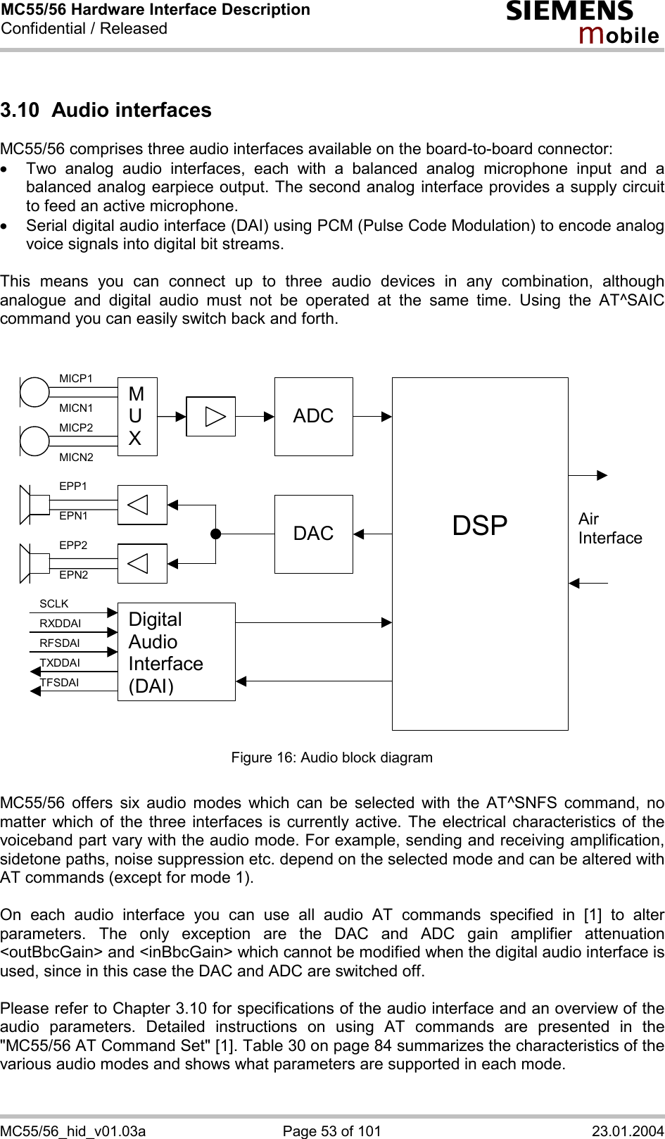 MC55/56 Hardware Interface Description Confidential / Released s mo b i l e MC55/56_hid_v01.03a  Page 53 of 101  23.01.2004 3.10 Audio interfaces MC55/56 comprises three audio interfaces available on the board-to-board connector:  ·  Two analog audio interfaces, each with a balanced analog microphone input and a balanced analog earpiece output. The second analog interface provides a supply circuit to feed an active microphone. ·  Serial digital audio interface (DAI) using PCM (Pulse Code Modulation) to encode analog voice signals into digital bit streams.  This means you can connect up to three audio devices in any combination, although analogue and digital audio must not be operated at the same time. Using the AT^SAIC command you can easily switch back and forth.    M U X  ADC     DSP  DACAir InterfaceDigital Audio Interface (DAI) MICP1 MICN1 MICP2 MICN2 EPP1 EPN1 EPP2 EPN2 SCLK RXDDAI TFSDAI RFSDAI TXDDAI  Figure 16: Audio block diagram  MC55/56 offers six audio modes which can be selected with the AT^SNFS command, no matter which of the three interfaces is currently active. The electrical characteristics of the voiceband part vary with the audio mode. For example, sending and receiving amplification, sidetone paths, noise suppression etc. depend on the selected mode and can be altered with AT commands (except for mode 1).  On each audio interface you can use all audio AT commands specified in [1] to alter parameters. The only exception are the DAC and ADC gain amplifier attenuation &lt;outBbcGain&gt; and &lt;inBbcGain&gt; which cannot be modified when the digital audio interface is used, since in this case the DAC and ADC are switched off.  Please refer to Chapter 3.10 for specifications of the audio interface and an overview of the audio parameters. Detailed instructions on using AT commands are presented in the &quot;MC55/56 AT Command Set&quot; [1]. Table 30 on page 84 summarizes the characteristics of the various audio modes and shows what parameters are supported in each mode.  