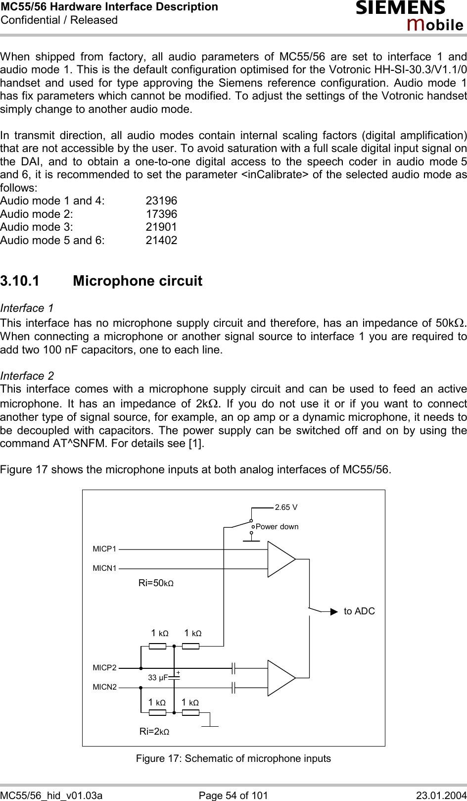 MC55/56 Hardware Interface Description Confidential / Released s mo b i l e MC55/56_hid_v01.03a  Page 54 of 101  23.01.2004 When shipped from factory, all audio parameters of MC55/56 are set to interface 1 and audio mode 1. This is the default configuration optimised for the Votronic HH-SI-30.3/V1.1/0 handset and used for type approving the Siemens reference configuration. Audio mode 1 has fix parameters which cannot be modified. To adjust the settings of the Votronic handset simply change to another audio mode.  In transmit direction, all audio modes contain internal scaling factors (digital amplification) that are not accessible by the user. To avoid saturation with a full scale digital input signal on the DAI, and to obtain a one-to-one digital access to the speech coder in audio mode 5 and 6, it is recommended to set the parameter &lt;inCalibrate&gt; of the selected audio mode as follows: Audio mode 1 and 4:    23196 Audio mode 2:     17396 Audio mode 3:    21901 Audio mode 5 and 6:    21402  3.10.1 Microphone circuit Interface 1  This interface has no microphone supply circuit and therefore, has an impedance of 50kW. When connecting a microphone or another signal source to interface 1 you are required to add two 100 nF capacitors, one to each line.   Interface 2 This interface comes with a microphone supply circuit and can be used to feed an active microphone. It has an impedance of 2kW. If you do not use it or if you want to connect another type of signal source, for example, an op amp or a dynamic microphone, it needs to be decoupled with capacitors. The power supply can be switched off and on by using the command AT^SNFM. For details see [1].  Figure 17 shows the microphone inputs at both analog interfaces of MC55/56.    2.65 V to ADC Power downMICP1MICN1 MICP2MICN2 1 k&quot;   1 k&quot;1 k&quot; 1 k&quot;33 µF Ri=50k&quot; Ri=2k&quot;  Figure 17: Schematic of microphone inputs 