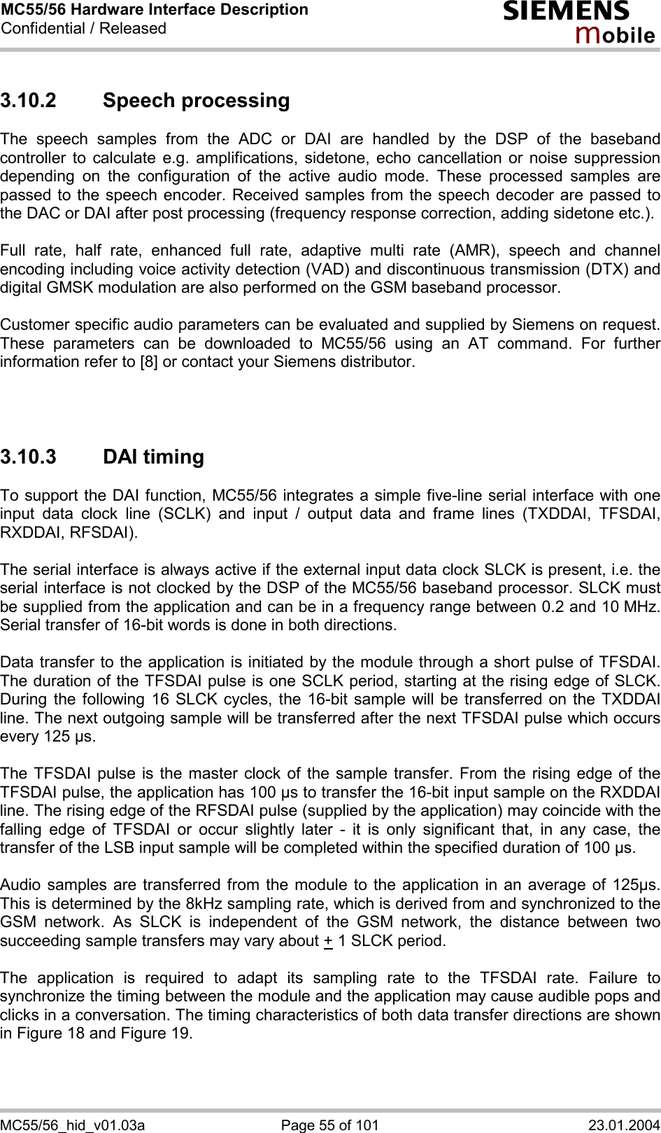 MC55/56 Hardware Interface Description Confidential / Released s mo b i l e MC55/56_hid_v01.03a  Page 55 of 101  23.01.2004 3.10.2 Speech processing The speech samples from the ADC or DAI are handled by the DSP of the baseband controller to calculate e.g. amplifications, sidetone, echo cancellation or noise suppression depending on the configuration of the active audio mode. These processed samples are passed to the speech encoder. Received samples from the speech decoder are passed to the DAC or DAI after post processing (frequency response correction, adding sidetone etc.).  Full rate, half rate, enhanced full rate, adaptive multi rate (AMR), speech and channel encoding including voice activity detection (VAD) and discontinuous transmission (DTX) and digital GMSK modulation are also performed on the GSM baseband processor.  Customer specific audio parameters can be evaluated and supplied by Siemens on request. These parameters can be downloaded to MC55/56 using an AT command. For further information refer to [8] or contact your Siemens distributor.    3.10.3 DAI timing To support the DAI function, MC55/56 integrates a simple five-line serial interface with one input data clock line (SCLK) and input / output data and frame lines (TXDDAI, TFSDAI, RXDDAI, RFSDAI).   The serial interface is always active if the external input data clock SLCK is present, i.e. the serial interface is not clocked by the DSP of the MC55/56 baseband processor. SLCK must be supplied from the application and can be in a frequency range between 0.2 and 10 MHz. Serial transfer of 16-bit words is done in both directions.   Data transfer to the application is initiated by the module through a short pulse of TFSDAI. The duration of the TFSDAI pulse is one SCLK period, starting at the rising edge of SLCK. During the following 16 SLCK cycles, the 16-bit sample will be transferred on the TXDDAI line. The next outgoing sample will be transferred after the next TFSDAI pulse which occurs every 125 µs.   The TFSDAI pulse is the master clock of the sample transfer. From the rising edge of the TFSDAI pulse, the application has 100 µs to transfer the 16-bit input sample on the RXDDAI line. The rising edge of the RFSDAI pulse (supplied by the application) may coincide with the falling edge of TFSDAI or occur slightly later - it is only significant that, in any case, the transfer of the LSB input sample will be completed within the specified duration of 100 µs.   Audio samples are transferred from the module to the application in an average of 125µs. This is determined by the 8kHz sampling rate, which is derived from and synchronized to the GSM network. As SLCK is independent of the GSM network, the distance between two succeeding sample transfers may vary about + 1 SLCK period.  The application is required to adapt its sampling rate to the TFSDAI rate. Failure to synchronize the timing between the module and the application may cause audible pops and clicks in a conversation. The timing characteristics of both data transfer directions are shown in Figure 18 and Figure 19.  