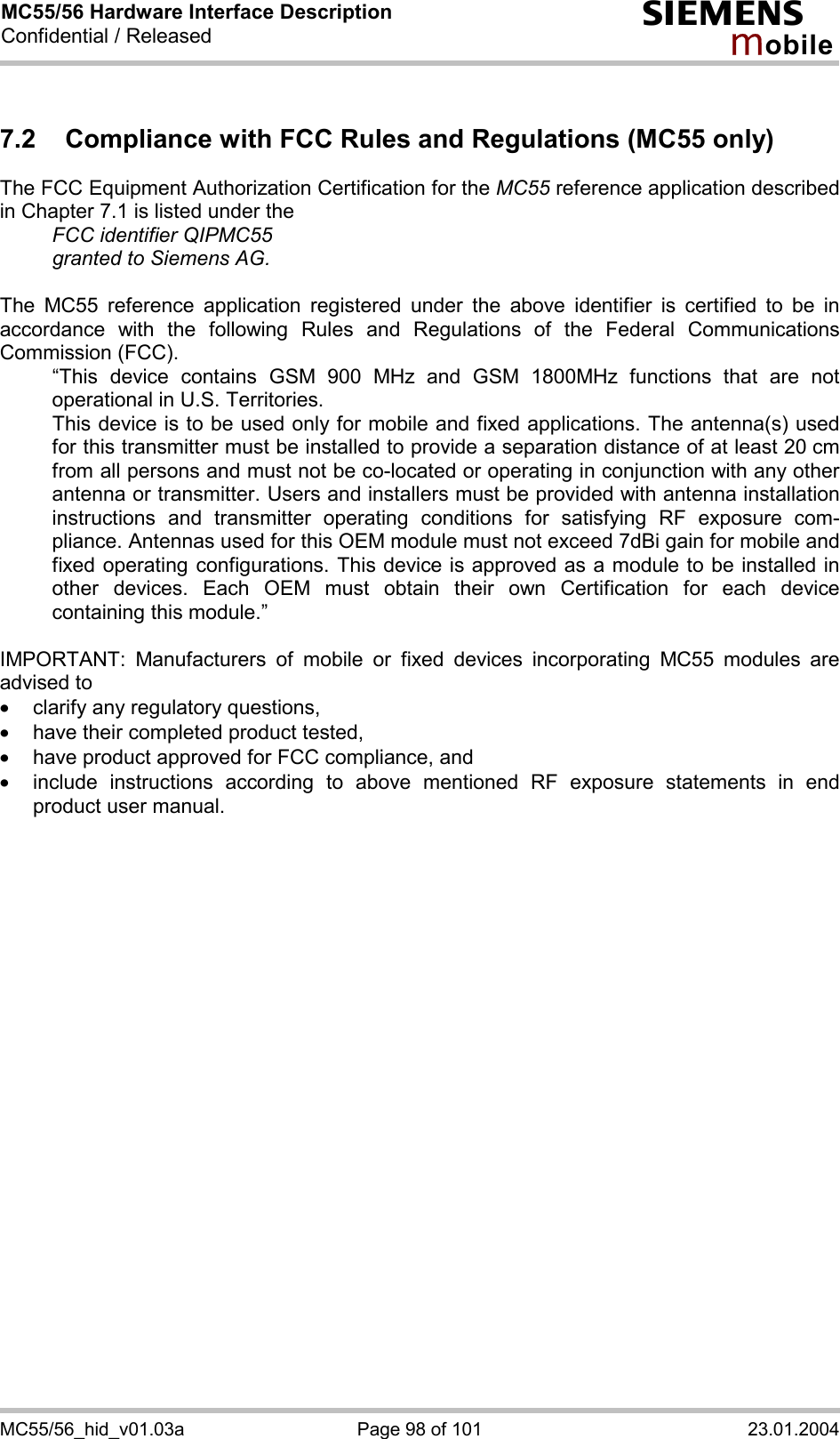MC55/56 Hardware Interface Description Confidential / Released s mo b i l e MC55/56_hid_v01.03a  Page 98 of 101  23.01.2004 7.2  Compliance with FCC Rules and Regulations (MC55 only) The FCC Equipment Authorization Certification for the MC55 reference application described in Chapter 7.1 is listed under the   FCC identifier QIPMC55   granted to Siemens AG.   The MC55 reference application registered under the above identifier is certified to be in accordance with the following Rules and Regulations of the Federal Communications Commission (FCC).    “This device contains GSM 900 MHz and GSM 1800MHz functions that are not operational in U.S. Territories.    This device is to be used only for mobile and fixed applications. The antenna(s) used for this transmitter must be installed to provide a separation distance of at least 20 cm from all persons and must not be co-located or operating in conjunction with any other antenna or transmitter. Users and installers must be provided with antenna installation instructions and transmitter operating conditions for satisfying RF exposure com-pliance. Antennas used for this OEM module must not exceed 7dBi gain for mobile and fixed operating configurations. This device is approved as a module to be installed in other devices. Each OEM must obtain their own Certification for each device containing this module.”  IMPORTANT: Manufacturers of mobile or fixed devices incorporating MC55 modules are advised to ·  clarify any regulatory questions, ·  have their completed product tested, ·  have product approved for FCC compliance, and ·  include instructions according to above mentioned RF exposure statements in end product user manual.    