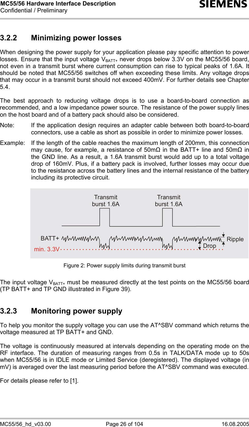 MC55/56 Hardware Interface Description Confidential / Preliminary s MC55/56_hd_v03.00  Page 26 of 104  16.08.2005 3.2.2  Minimizing power losses When designing the power supply for your application please pay specific attention to power losses. Ensure that the input voltage VBATT+ never drops below 3.3V on the MC55/56 board, not even in a transmit burst where current consumption can rise to typical peaks of 1.6A. It should be noted that MC55/56 switches off when exceeding these limits. Any voltage drops that may occur in a transmit burst should not exceed 400mV. For further details see Chapter 5.4.  The best approach to reducing voltage drops is to use a board-to-board connection as recommended, and a low impedance power source. The resistance of the power supply lines on the host board and of a battery pack should also be considered.  Note:  If the application design requires an adapter cable between both board-to-board connectors, use a cable as short as possible in order to minimize power losses.   Example:  If the length of the cable reaches the maximum length of 200mm, this connection may cause, for example, a resistance of 50m in the BATT+ line and 50m in the GND line. As a result, a 1.6A transmit burst would add up to a total voltage drop of 160mV. Plus, if a battery pack is involved, further losses may occur due to the resistance across the battery lines and the internal resistance of the battery including its protective circuit.   Transmit burst 1.6ATransmit burst 1.6ARippleDropmin. 3.3VBATT+ Figure 2: Power supply limits during transmit burst  The input voltage VBATT+ must be measured directly at the test points on the MC55/56 board (TP BATT+ and TP GND illustrated in Figure 39).  3.2.3  Monitoring power supply To help you monitor the supply voltage you can use the AT^SBV command which returns the voltage measured at TP BATT+ and GND.   The voltage is continuously measured at intervals depending on the operating mode on the RF interface. The duration of measuring ranges from 0.5s in TALK/DATA mode up to 50s when MC55/56 is in IDLE mode or Limited Service (deregistered). The displayed voltage (in mV) is averaged over the last measuring period before the AT^SBV command was executed.   For details please refer to [1].  