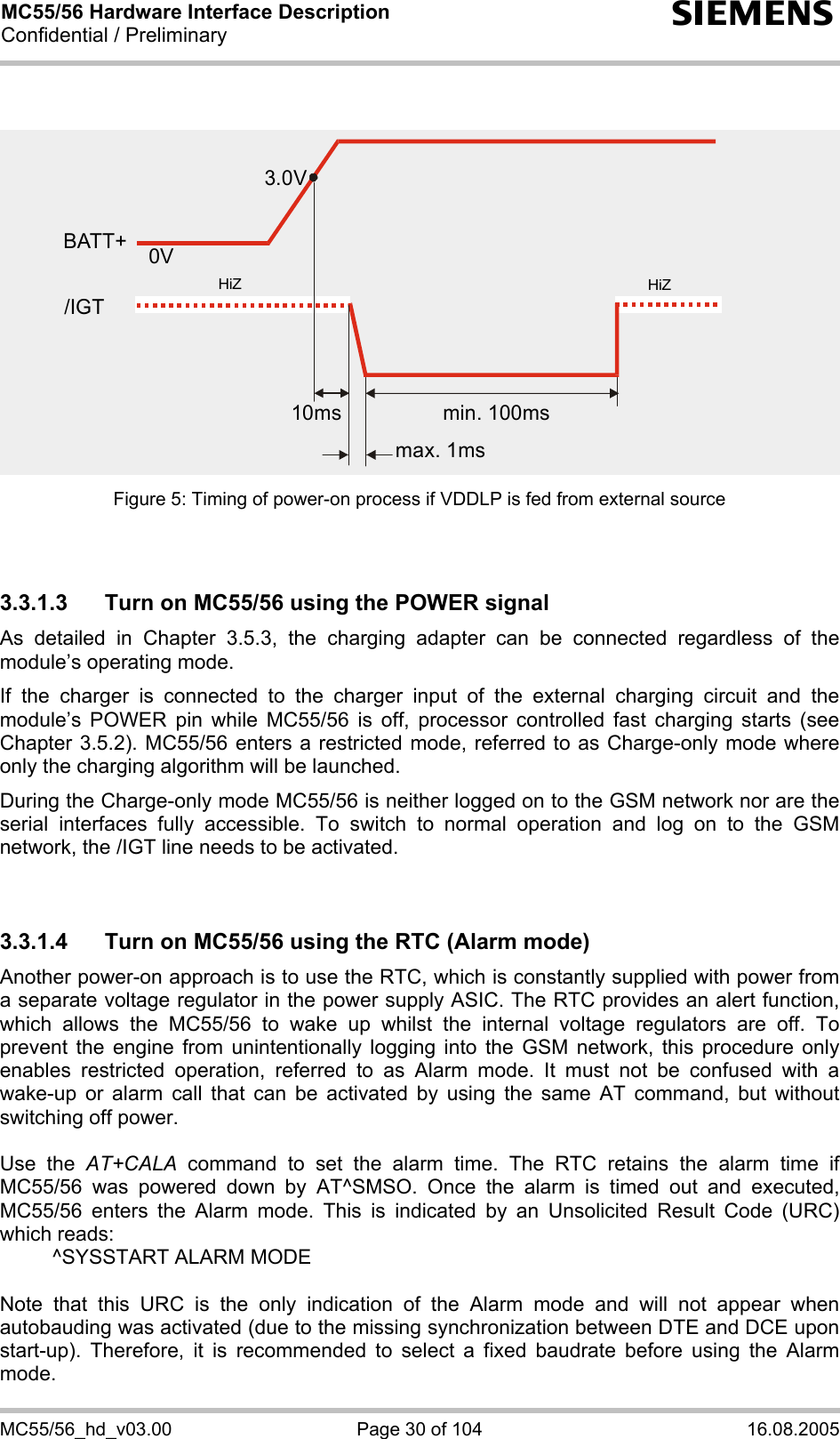 MC55/56 Hardware Interface Description Confidential / Preliminary s MC55/56_hd_v03.00  Page 30 of 104  16.08.2005 Figure 5: Timing of power-on process if VDDLP is fed from external source   3.3.1.3  Turn on MC55/56 using the POWER signal As detailed in Chapter 3.5.3, the charging adapter can be connected regardless of the module’s operating mode. If the charger is connected to the charger input of the external charging circuit and the module’s POWER pin while MC55/56 is off, processor controlled fast charging starts (see Chapter 3.5.2). MC55/56 enters a restricted mode, referred to as Charge-only mode where only the charging algorithm will be launched. During the Charge-only mode MC55/56 is neither logged on to the GSM network nor are the serial interfaces fully accessible. To switch to normal operation and log on to the GSM network, the /IGT line needs to be activated.   3.3.1.4  Turn on MC55/56 using the RTC (Alarm mode) Another power-on approach is to use the RTC, which is constantly supplied with power from a separate voltage regulator in the power supply ASIC. The RTC provides an alert function, which allows the MC55/56 to wake up whilst the internal voltage regulators are off. To prevent the engine from unintentionally logging into the GSM network, this procedure only enables restricted operation, referred to as Alarm mode. It must not be confused with a wake-up or alarm call that can be activated by using the same AT command, but without switching off power.  Use the AT+CALA command to set the alarm time. The RTC retains the alarm time if MC55/56 was powered down by AT^SMSO. Once the alarm is timed out and executed, MC55/56 enters the Alarm mode. This is indicated by an Unsolicited Result Code (URC) which reads:   ^SYSSTART ALARM MODE    Note that this URC is the only indication of the Alarm mode and will not appear when autobauding was activated (due to the missing synchronization between DTE and DCE upon start-up). Therefore, it is recommended to select a fixed baudrate before using the Alarm mode.  3.0V0Vmin. 100msmax. 1ms10msHiZHiZBATT+/IGT