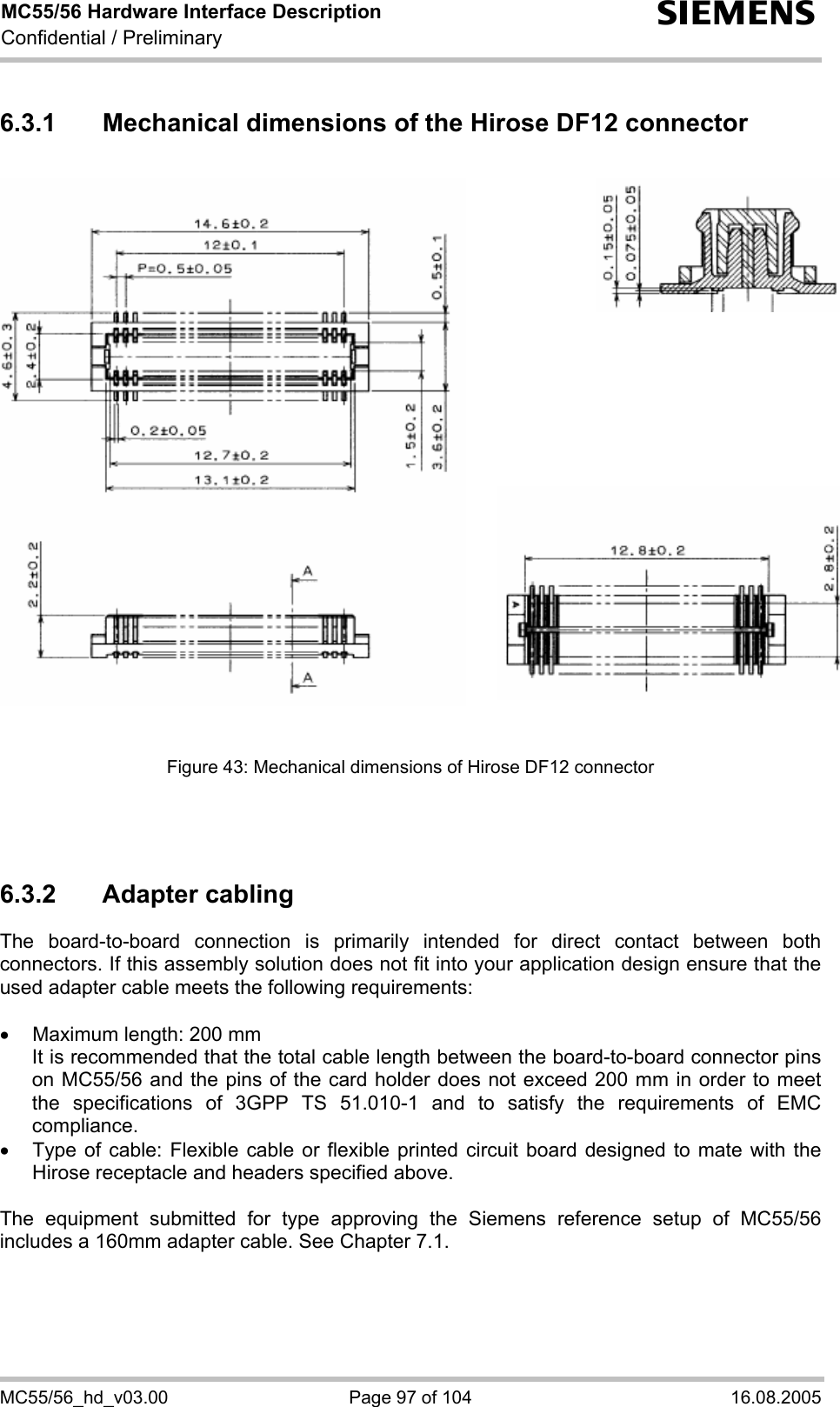 MC55/56 Hardware Interface Description Confidential / Preliminary s MC55/56_hd_v03.00  Page 97 of 104  16.08.2005 6.3.1  Mechanical dimensions of the Hirose DF12 connector                 Figure 43: Mechanical dimensions of Hirose DF12 connector    6.3.2 Adapter cabling The board-to-board connection is primarily intended for direct contact between both connectors. If this assembly solution does not fit into your application design ensure that the used adapter cable meets the following requirements:  •  Maximum length: 200 mm It is recommended that the total cable length between the board-to-board connector pins on MC55/56 and the pins of the card holder does not exceed 200 mm in order to meet the specifications of 3GPP TS 51.010-1 and to satisfy the requirements of EMC compliance. •  Type of cable: Flexible cable or flexible printed circuit board designed to mate with the Hirose receptacle and headers specified above.   The equipment submitted for type approving the Siemens reference setup of MC55/56 includes a 160mm adapter cable. See Chapter 7.1.  