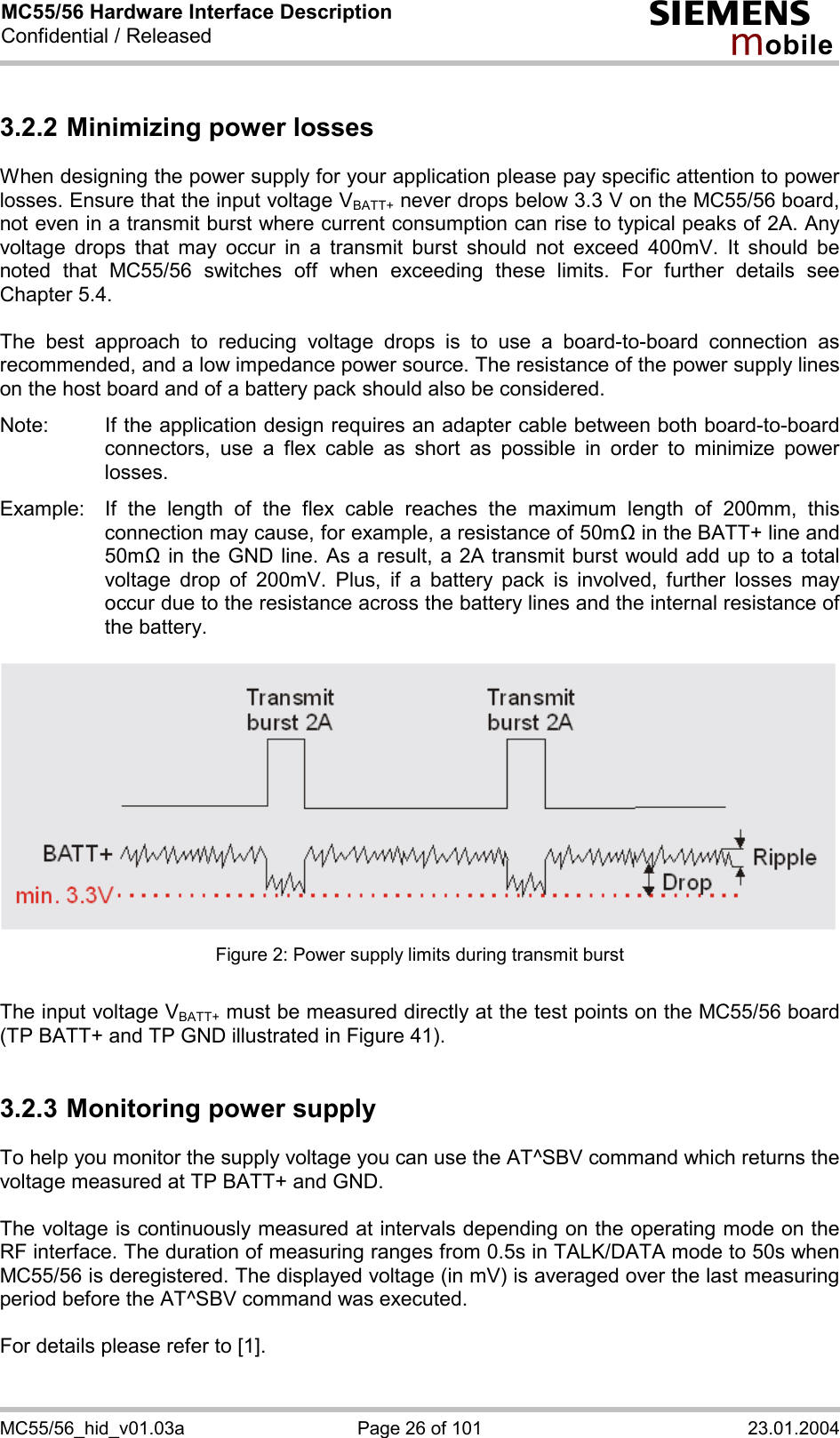 MC55/56 Hardware Interface Description Confidential / Released s mo b i l e MC55/56_hid_v01.03a  Page 26 of 101  23.01.2004 3.2.2 Minimizing power losses When designing the power supply for your application please pay specific attention to power losses. Ensure that the input voltage VBATT+ never drops below 3.3 V on the MC55/56 board, not even in a transmit burst where current consumption can rise to typical peaks of 2A. Any voltage drops that may occur in a transmit burst should not exceed 400mV. It should be noted that MC55/56 switches off when exceeding these limits. For further details see Chapter 5.4.  The best approach to reducing voltage drops is to use a board-to-board connection as recommended, and a low impedance power source. The resistance of the power supply lines on the host board and of a battery pack should also be considered.  Note:  If the application design requires an adapter cable between both board-to-board connectors, use a flex cable as short as possible in order to minimize power losses.   Example:  If the length of the flex cable reaches the maximum length of 200mm, this connection may cause, for example, a resistance of 50m! in the BATT+ line and 50m! in the GND line. As a result, a 2A transmit burst would add up to a total voltage drop of 200mV. Plus, if a battery pack is involved, further losses may occur due to the resistance across the battery lines and the internal resistance of the battery.    Figure 2: Power supply limits during transmit burst  The input voltage VBATT+ must be measured directly at the test points on the MC55/56 board (TP BATT+ and TP GND illustrated in Figure 41).  3.2.3 Monitoring power supply To help you monitor the supply voltage you can use the AT^SBV command which returns the voltage measured at TP BATT+ and GND.   The voltage is continuously measured at intervals depending on the operating mode on the RF interface. The duration of measuring ranges from 0.5s in TALK/DATA mode to 50s when MC55/56 is deregistered. The displayed voltage (in mV) is averaged over the last measuring period before the AT^SBV command was executed.   For details please refer to [1].   