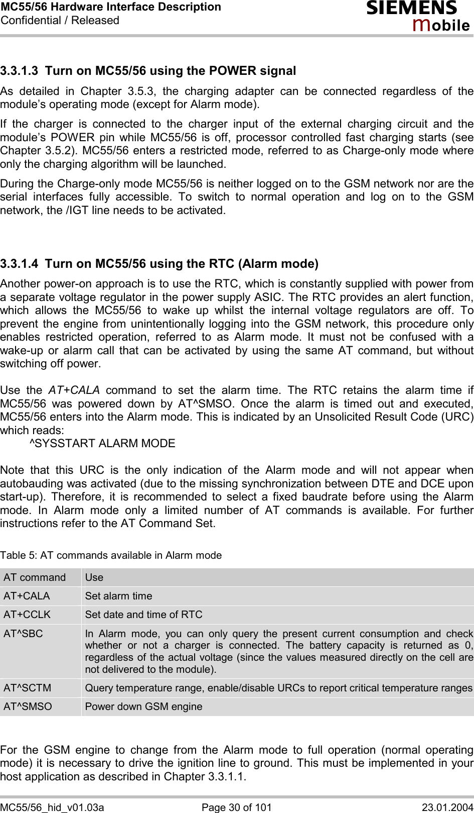 MC55/56 Hardware Interface Description Confidential / Released s mo b i l e MC55/56_hid_v01.03a  Page 30 of 101  23.01.2004 3.3.1.3  Turn on MC55/56 using the POWER signal As detailed in Chapter 3.5.3, the charging adapter can be connected regardless of the module’s operating mode (except for Alarm mode).  If the charger is connected to the charger input of the external charging circuit and the module’s POWER pin while MC55/56 is off, processor controlled fast charging starts (see Chapter 3.5.2). MC55/56 enters a restricted mode, referred to as Charge-only mode where only the charging algorithm will be launched. During the Charge-only mode MC55/56 is neither logged on to the GSM network nor are the serial interfaces fully accessible. To switch to normal operation and log on to the GSM network, the /IGT line needs to be activated.   3.3.1.4  Turn on MC55/56 using the RTC (Alarm mode) Another power-on approach is to use the RTC, which is constantly supplied with power from a separate voltage regulator in the power supply ASIC. The RTC provides an alert function, which allows the MC55/56 to wake up whilst the internal voltage regulators are off. To prevent the engine from unintentionally logging into the GSM network, this procedure only enables restricted operation, referred to as Alarm mode. It must not be confused with a wake-up or alarm call that can be activated by using the same AT command, but without switching off power.  Use the AT+CALA command to set the alarm time. The RTC retains the alarm time if MC55/56 was powered down by AT^SMSO. Once the alarm is timed out and executed, MC55/56 enters into the Alarm mode. This is indicated by an Unsolicited Result Code (URC) which reads:   ^SYSSTART ALARM MODE    Note that this URC is the only indication of the Alarm mode and will not appear when autobauding was activated (due to the missing synchronization between DTE and DCE upon start-up). Therefore, it is recommended to select a fixed baudrate before using the Alarm mode. In Alarm mode only a limited number of AT commands is available. For further instructions refer to the AT Command Set.  Table 5: AT commands available in Alarm mode AT command  Use AT+CALA  Set alarm time AT+CCLK  Set date and time of RTC AT^SBC  In Alarm mode, you can only query the present current consumption and check whether or not a charger is connected. The battery capacity is returned as 0, regardless of the actual voltage (since the values measured directly on the cell are not delivered to the module). AT^SCTM  Query temperature range, enable/disable URCs to report critical temperature rangesAT^SMSO  Power down GSM engine   For the GSM engine to change from the Alarm mode to full operation (normal operating mode) it is necessary to drive the ignition line to ground. This must be implemented in your host application as described in Chapter 3.3.1.1. 