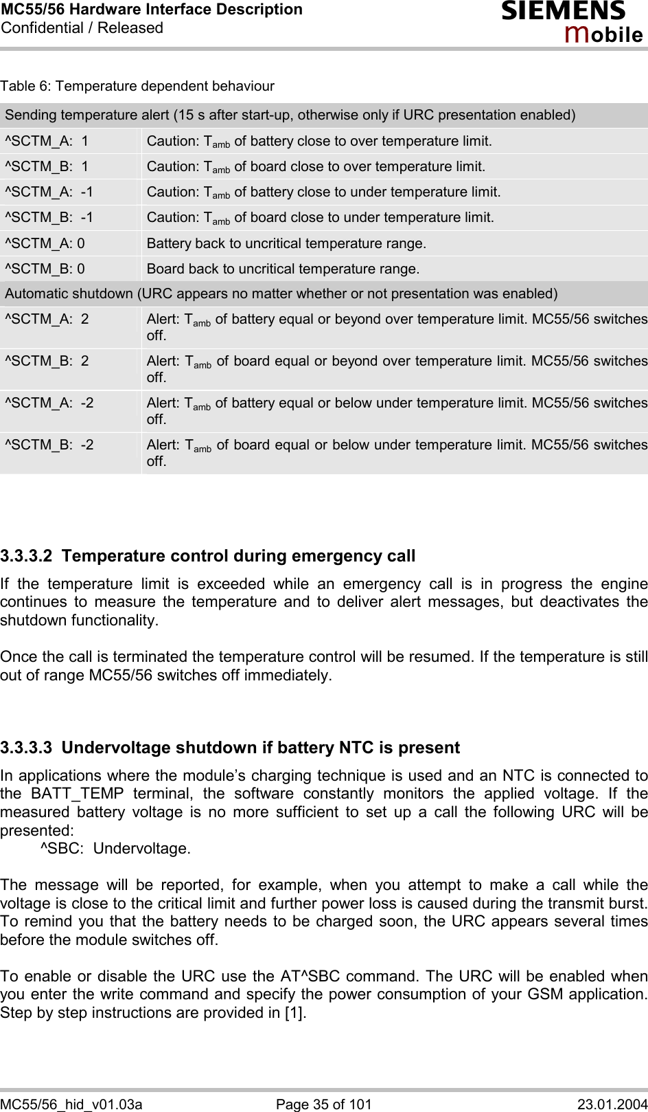 MC55/56 Hardware Interface Description Confidential / Released s mo b i l e MC55/56_hid_v01.03a  Page 35 of 101  23.01.2004 Table 6: Temperature dependent behaviour Sending temperature alert (15 s after start-up, otherwise only if URC presentation enabled) ^SCTM_A:  1  Caution: Tamb of battery close to over temperature limit. ^SCTM_B:  1  Caution: Tamb of board close to over temperature limit. ^SCTM_A:  -1  Caution: Tamb of battery close to under temperature limit. ^SCTM_B:  -1  Caution: Tamb of board close to under temperature limit. ^SCTM_A: 0  Battery back to uncritical temperature range. ^SCTM_B: 0  Board back to uncritical temperature range. Automatic shutdown (URC appears no matter whether or not presentation was enabled) ^SCTM_A:  2  Alert: Tamb of battery equal or beyond over temperature limit. MC55/56 switches off. ^SCTM_B:  2  Alert: Tamb of board equal or beyond over temperature limit. MC55/56 switches off. ^SCTM_A:  -2  Alert: Tamb of battery equal or below under temperature limit. MC55/56 switches off. ^SCTM_B:  -2  Alert: Tamb of board equal or below under temperature limit. MC55/56 switches off.    3.3.3.2  Temperature control during emergency call If the temperature limit is exceeded while an emergency call is in progress the engine continues to measure the temperature and to deliver alert messages, but deactivates the shutdown functionality.   Once the call is terminated the temperature control will be resumed. If the temperature is still out of range MC55/56 switches off immediately.   3.3.3.3  Undervoltage shutdown if battery NTC is present In applications where the module’s charging technique is used and an NTC is connected to the BATT_TEMP terminal, the software constantly monitors the applied voltage. If the measured battery voltage is no more sufficient to set up a call the following URC will be presented:    ^SBC:  Undervoltage.  The message will be reported, for example, when you attempt to make a call while the voltage is close to the critical limit and further power loss is caused during the transmit burst. To remind you that the battery needs to be charged soon, the URC appears several times before the module switches off.   To enable or disable the URC use the AT^SBC command. The URC will be enabled when you enter the write command and specify the power consumption of your GSM application. Step by step instructions are provided in [1].   