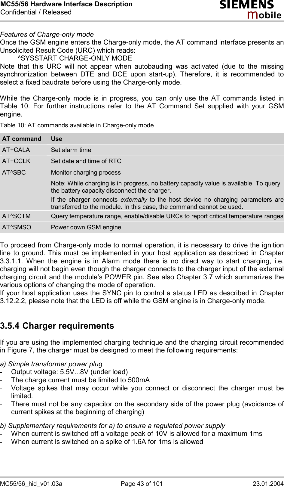 MC55/56 Hardware Interface Description Confidential / Released s mo b i l e MC55/56_hid_v01.03a  Page 43 of 101  23.01.2004 Features of Charge-only mode Once the GSM engine enters the Charge-only mode, the AT command interface presents an Unsolicited Result Code (URC) which reads:   ^SYSSTART CHARGE-ONLY MODE Note that this URC will not appear when autobauding was activated (due to the missing synchronization between DTE and DCE upon start-up). Therefore, it is recommended to select a fixed baudrate before using the Charge-only mode.  While the Charge-only mode is in progress, you can only use the AT commands listed in Table 10. For further instructions refer to the AT Command Set supplied with your GSM engine. Table 10: AT commands available in Charge-only mode AT command  Use AT+CALA  Set alarm time AT+CCLK  Set date and time of RTC AT^SBC  Monitor charging process Note: While charging is in progress, no battery capacity value is available. To query the battery capacity disconnect the charger.  If the charger connects externally to the host device no charging parameters are transferred to the module. In this case, the command cannot be used. AT^SCTM  Query temperature range, enable/disable URCs to report critical temperature rangesAT^SMSO  Power down GSM engine  To proceed from Charge-only mode to normal operation, it is necessary to drive the ignition line to ground. This must be implemented in your host application as described in Chapter 3.3.1.1. When the engine is in Alarm mode there is no direct way to start charging, i.e. charging will not begin even though the charger connects to the charger input of the external charging circuit and the module’s POWER pin. See also Chapter 3.7 which summarizes the various options of changing the mode of operation. If your host application uses the SYNC pin to control a status LED as described in Chapter 3.12.2.2, please note that the LED is off while the GSM engine is in Charge-only mode.  3.5.4 Charger requirements If you are using the implemented charging technique and the charging circuit recommended in Figure 7, the charger must be designed to meet the following requirements:   a) Simple transformer power plug -  Output voltage: 5.5V...8V (under load) -  The charge current must be limited to 500mA -  Voltage spikes that may occur while you connect or disconnect the charger must be limited. -  There must not be any capacitor on the secondary side of the power plug (avoidance of current spikes at the beginning of charging)  b) Supplementary requirements for a) to ensure a regulated power supply  -  When current is switched off a voltage peak of 10V is allowed for a maximum 1ms -  When current is switched on a spike of 1.6A for 1ms is allowed  
