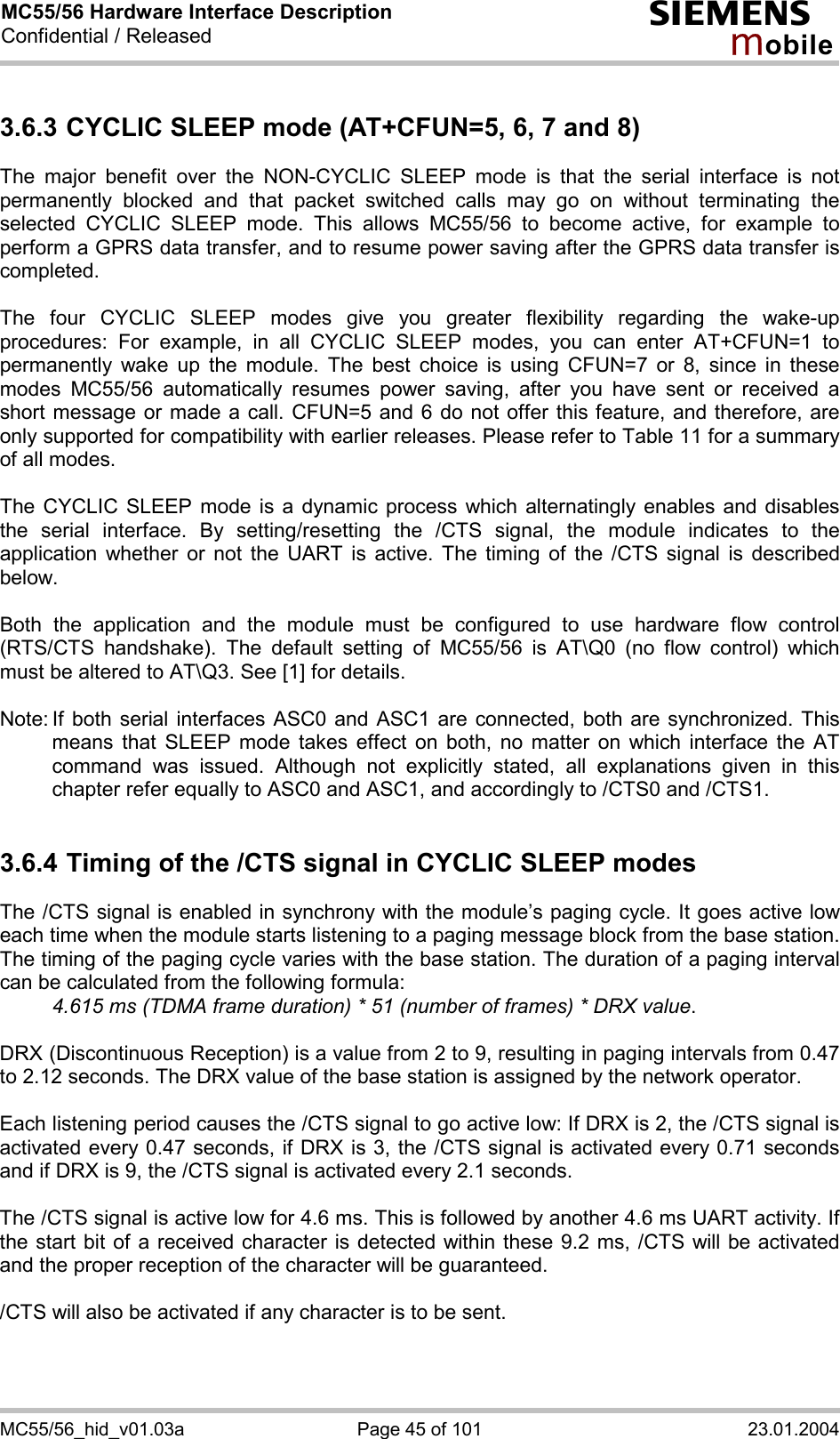 MC55/56 Hardware Interface Description Confidential / Released s mo b i l e MC55/56_hid_v01.03a  Page 45 of 101  23.01.2004 3.6.3 CYCLIC SLEEP mode (AT+CFUN=5, 6, 7 and 8) The major benefit over the NON-CYCLIC SLEEP mode is that the serial interface is not permanently blocked and that packet switched calls may go on without terminating the selected CYCLIC SLEEP mode. This allows MC55/56 to become active, for example to perform a GPRS data transfer, and to resume power saving after the GPRS data transfer is completed.  The four CYCLIC SLEEP modes give you greater flexibility regarding the wake-up procedures: For example, in all CYCLIC SLEEP modes, you can enter AT+CFUN=1 to permanently wake up the module. The best choice is using CFUN=7 or 8, since in these modes MC55/56 automatically resumes power saving, after you have sent or received a short message or made a call. CFUN=5 and 6 do not offer this feature, and therefore, are only supported for compatibility with earlier releases. Please refer to Table 11 for a summary of all modes.  The CYCLIC SLEEP mode is a dynamic process which alternatingly enables and disables the serial interface. By setting/resetting the /CTS signal, the module indicates to the application whether or not the UART is active. The timing of the /CTS signal is described below.   Both the application and the module must be configured to use hardware flow control (RTS/CTS handshake). The default setting of MC55/56 is AT\Q0 (no flow control) which must be altered to AT\Q3. See [1] for details.  Note: If both serial interfaces ASC0 and ASC1 are connected, both are synchronized. This means that SLEEP mode takes effect on both, no matter on which interface the AT command was issued. Although not explicitly stated, all explanations given in this chapter refer equally to ASC0 and ASC1, and accordingly to /CTS0 and /CTS1.   3.6.4 Timing of the /CTS signal in CYCLIC SLEEP modes The /CTS signal is enabled in synchrony with the module’s paging cycle. It goes active low each time when the module starts listening to a paging message block from the base station. The timing of the paging cycle varies with the base station. The duration of a paging interval can be calculated from the following formula:  4.615 ms (TDMA frame duration) * 51 (number of frames) * DRX value.   DRX (Discontinuous Reception) is a value from 2 to 9, resulting in paging intervals from 0.47 to 2.12 seconds. The DRX value of the base station is assigned by the network operator.   Each listening period causes the /CTS signal to go active low: If DRX is 2, the /CTS signal is activated every 0.47 seconds, if DRX is 3, the /CTS signal is activated every 0.71 seconds and if DRX is 9, the /CTS signal is activated every 2.1 seconds.  The /CTS signal is active low for 4.6 ms. This is followed by another 4.6 ms UART activity. If the start bit of a received character is detected within these 9.2 ms, /CTS will be activated and the proper reception of the character will be guaranteed.   /CTS will also be activated if any character is to be sent.  