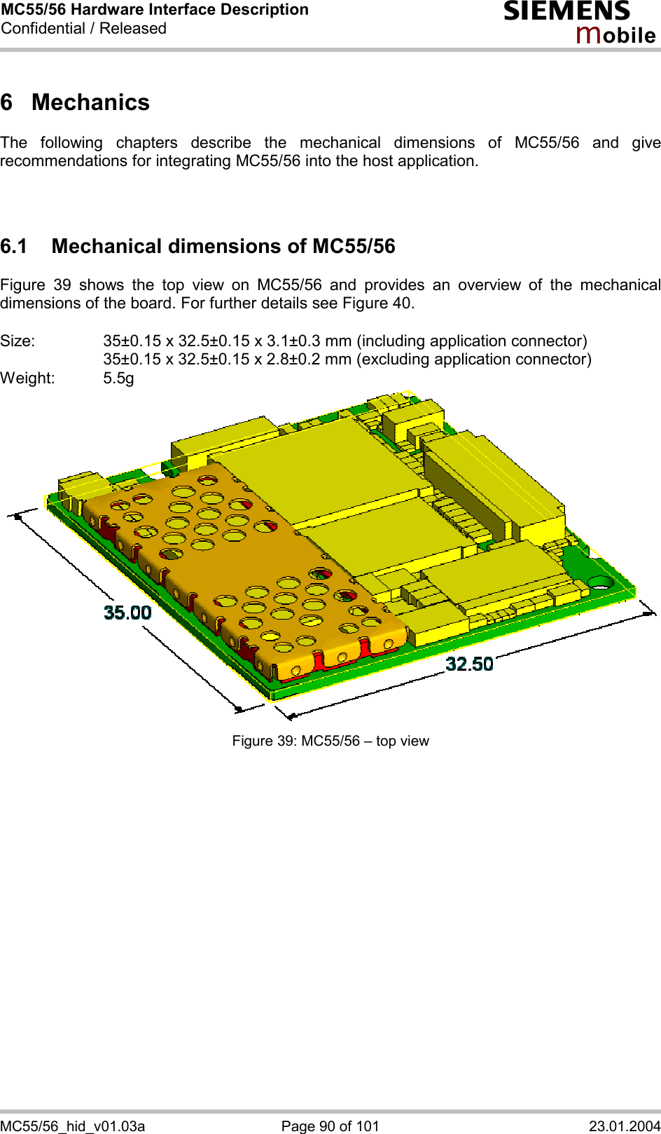 MC55/56 Hardware Interface Description Confidential / Released s mo b i l e MC55/56_hid_v01.03a  Page 90 of 101  23.01.2004 6 Mechanics The following chapters describe the mechanical dimensions of MC55/56 and give recommendations for integrating MC55/56 into the host application.    6.1 Mechanical dimensions of MC55/56 Figure 39 shows the top view on MC55/56 and provides an overview of the mechanical dimensions of the board. For further details see Figure 40.  Size:     35±0.15 x 32.5±0.15 x 3.1±0.3 mm (including application connector)       35±0.15 x 32.5±0.15 x 2.8±0.2 mm (excluding application connector) Weight: 5.5g  Figure 39: MC55/56 – top view    