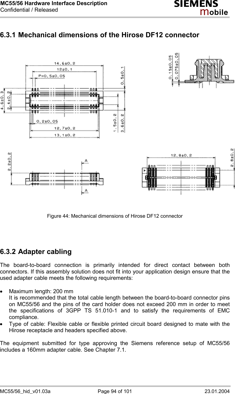 MC55/56 Hardware Interface Description Confidential / Released s mo b i l e MC55/56_hid_v01.03a  Page 94 of 101  23.01.2004 6.3.1 Mechanical dimensions of the Hirose DF12 connector                 Figure 44: Mechanical dimensions of Hirose DF12 connector    6.3.2 Adapter cabling The board-to-board connection is primarily intended for direct contact between both connectors. If this assembly solution does not fit into your application design ensure that the used adapter cable meets the following requirements:  ·  Maximum length: 200 mm It is recommended that the total cable length between the board-to-board connector pins on MC55/56 and the pins of the card holder does not exceed 200 mm in order to meet the specifications of 3GPP TS 51.010-1 and to satisfy the requirements of EMC compliance. ·  Type of cable: Flexible cable or flexible printed circuit board designed to mate with the Hirose receptacle and headers specified above.   The equipment submitted for type approving the Siemens reference setup of MC55/56 includes a 160mm adapter cable. See Chapter 7.1.  