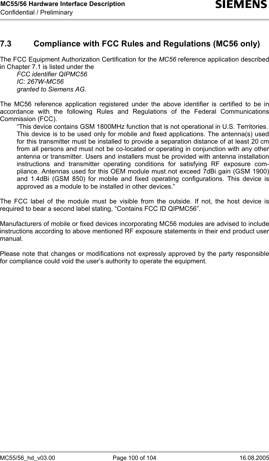 MC55/56 Hardware Interface Description Confidential / Preliminary s MC55/56_hd_v03.00  Page 100 of 104  16.08.2005 7.3  Compliance with FCC Rules and Regulations (MC56 only) The FCC Equipment Authorization Certification for the MC56 reference application described in Chapter 7.1 is listed under the   FCC identifier QIPMC56  IC: 267W-MC56   granted to Siemens AG.   The MC56 reference application registered under the above identifier is certified to be in accordance with the following Rules and Regulations of the Federal Communications Commission (FCC).    “This device contains GSM 1800MHz function that is not operational in U.S. Territories.    This device is to be used only for mobile and fixed applications. The antenna(s) used for this transmitter must be installed to provide a separation distance of at least 20 cm from all persons and must not be co-located or operating in conjunction with any other antenna or transmitter. Users and installers must be provided with antenna installation instructions and transmitter operating conditions for satisfying RF exposure com-pliance. Antennas used for this OEM module must not exceed 7dBi gain (GSM 1900) and 1.4dBi (GSM 850) for mobile and fixed operating configurations. This device is approved as a module to be installed in other devices.”  The FCC label of the module must be visible from the outside. If not, the host device is required to bear a second label stating, “Contains FCC ID QIPMC56”.  Manufacturers of mobile or fixed devices incorporating MC56 modules are advised to include instructions according to above mentioned RF exposure statements in their end product user manual.   Please note that changes or modifications not expressly approved by the party responsible for compliance could void the user’s authority to operate the equipment.    