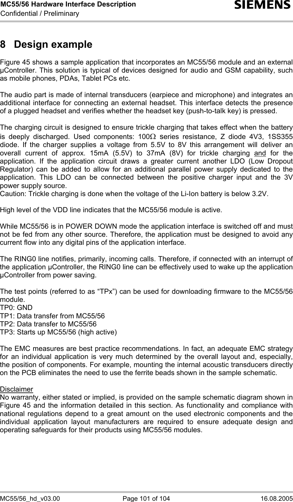 MC55/56 Hardware Interface Description Confidential / Preliminary s MC55/56_hd_v03.00  Page 101 of 104  16.08.2005 8 Design example Figure 45 shows a sample application that incorporates an MC55/56 module and an external µController. This solution is typical of devices designed for audio and GSM capability, such as mobile phones, PDAs, Tablet PCs etc.  The audio part is made of internal transducers (earpiece and microphone) and integrates an additional interface for connecting an external headset. This interface detects the presence of a plugged headset and verifies whether the headset key (push-to-talk key) is pressed.   The charging circuit is designed to ensure trickle charging that takes effect when the battery is deeply discharged. Used components: 100Ω series resistance, Z diode 4V3, 1SS355 diode. If the charger supplies a voltage from 5.5V to 8V this arrangement will deliver an overall current of approx. 15mA (5.5V) to 37mA (8V) for trickle charging and for the application. If the application circuit draws a greater current another LDO (Low Dropout Regulator) can be added to allow for an additional parallel power supply dedicated to the application. This LDO can be connected between the positive charger input and the 3V power supply source. Caution: Trickle charging is done when the voltage of the Li-Ion battery is below 3.2V.  High level of the VDD line indicates that the MC55/56 module is active.   While MC55/56 is in POWER DOWN mode the application interface is switched off and must not be fed from any other source. Therefore, the application must be designed to avoid any current flow into any digital pins of the application interface.   The RING0 line notifies, primarily, incoming calls. Therefore, if connected with an interrupt of the application µController, the RING0 line can be effectively used to wake up the application µController from power saving.  The test points (referred to as “TPx”) can be used for downloading firmware to the MC55/56 module. TP0: GND TP1: Data transfer from MC55/56 TP2: Data transfer to MC55/56 TP3: Starts up MC55/56 (high active)  The EMC measures are best practice recommendations. In fact, an adequate EMC strategy for an individual application is very much determined by the overall layout and, especially, the position of components. For example, mounting the internal acoustic transducers directly on the PCB eliminates the need to use the ferrite beads shown in the sample schematic.  Disclaimer No warranty, either stated or implied, is provided on the sample schematic diagram shown in Figure 45 and the information detailed in this section. As functionality and compliance with national regulations depend to a great amount on the used electronic components and the individual application layout manufacturers are required to ensure adequate design and operating safeguards for their products using MC55/56 modules.      