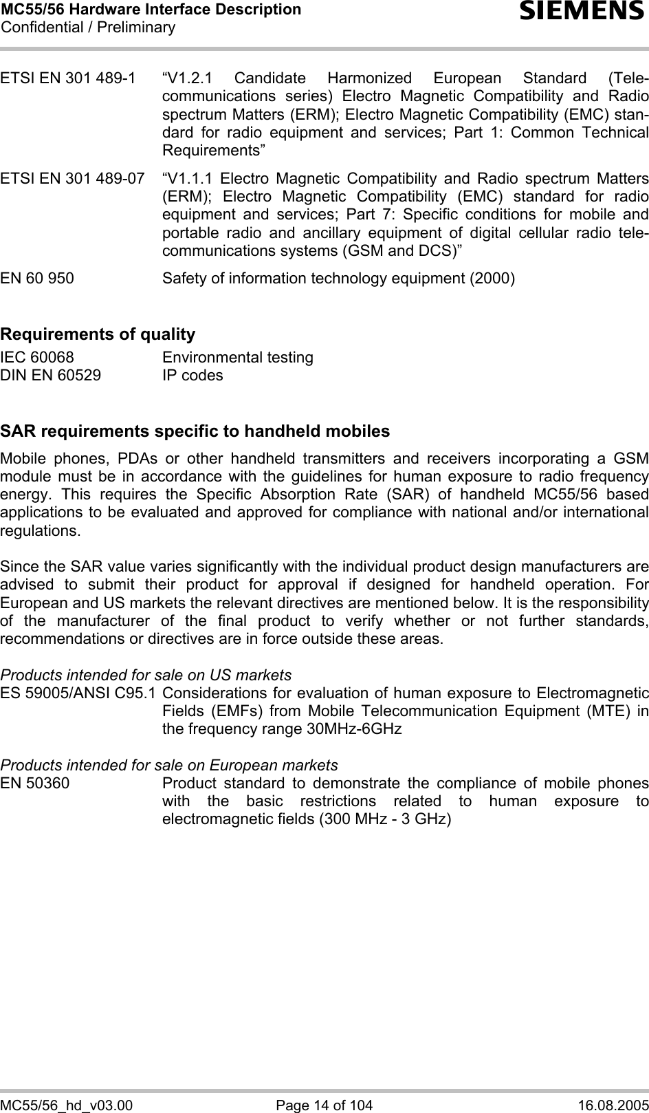 MC55/56 Hardware Interface Description Confidential / Preliminary s MC55/56_hd_v03.00  Page 14 of 104  16.08.2005 ETSI EN 301 489-1  “V1.2.1 Candidate Harmonized European Standard (Tele-communications series) Electro Magnetic Compatibility and Radio spectrum Matters (ERM); Electro Magnetic Compatibility (EMC) stan-dard for radio equipment and services; Part 1: Common Technical Requirements”  ETSI EN 301 489-07  “V1.1.1 Electro Magnetic Compatibility and Radio spectrum Matters (ERM); Electro Magnetic Compatibility (EMC) standard for radio equipment and services; Part 7: Specific conditions for mobile and portable radio and ancillary equipment of digital cellular radio tele-communications systems (GSM and DCS)”   EN 60 950  Safety of information technology equipment (2000)   Requirements of quality IEC 60068  Environmental testing DIN EN 60529  IP codes   SAR requirements specific to handheld mobiles Mobile phones, PDAs or other handheld transmitters and receivers incorporating a GSM module must be in accordance with the guidelines for human exposure to radio frequency energy. This requires the Specific Absorption Rate (SAR) of handheld MC55/56 based applications to be evaluated and approved for compliance with national and/or international regulations.   Since the SAR value varies significantly with the individual product design manufacturers are advised to submit their product for approval if designed for handheld operation. For European and US markets the relevant directives are mentioned below. It is the responsibility of the manufacturer of the final product to verify whether or not further standards, recommendations or directives are in force outside these areas.   Products intended for sale on US markets ES 59005/ANSI C95.1 Considerations for evaluation of human exposure to Electromagnetic Fields (EMFs) from Mobile Telecommunication Equipment (MTE) in the frequency range 30MHz-6GHz   Products intended for sale on European markets EN 50360  Product standard to demonstrate the compliance of mobile phones with the basic restrictions related to human exposure to electromagnetic fields (300 MHz - 3 GHz)  