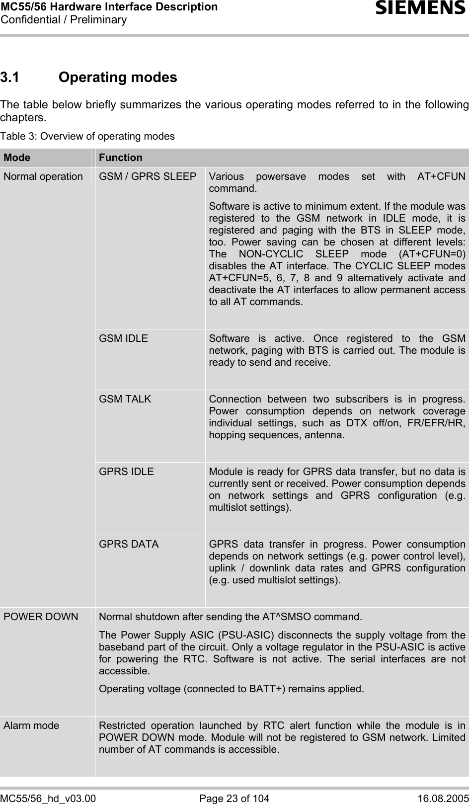 MC55/56 Hardware Interface Description Confidential / Preliminary s MC55/56_hd_v03.00  Page 23 of 104  16.08.2005 3.1 Operating modes The table below briefly summarizes the various operating modes referred to in the following chapters.  Table 3: Overview of operating modes Mode  Function GSM / GPRS SLEEP  Various powersave modes set with AT+CFUN command.  Software is active to minimum extent. If the module was registered to the GSM network in IDLE mode, it is registered and paging with the BTS in SLEEP mode, too. Power saving can be chosen at different levels: The NON-CYCLIC SLEEP mode (AT+CFUN=0) disables the AT interface. The CYCLIC SLEEP modes AT+CFUN=5, 6, 7, 8 and 9 alternatively activate and deactivate the AT interfaces to allow permanent access to all AT commands.  GSM IDLE  Software is active. Once registered to the GSM network, paging with BTS is carried out. The module is ready to send and receive.  GSM TALK  Connection between two subscribers is in progress. Power consumption depends on network coverage individual settings, such as DTX off/on, FR/EFR/HR, hopping sequences, antenna.  GPRS IDLE  Module is ready for GPRS data transfer, but no data is currently sent or received. Power consumption depends on network settings and GPRS configuration (e.g. multislot settings).  Normal operation GPRS DATA  GPRS data transfer in progress. Power consumption depends on network settings (e.g. power control level), uplink / downlink data rates and GPRS configuration (e.g. used multislot settings).  POWER DOWN  Normal shutdown after sending the AT^SMSO command.  The Power Supply ASIC (PSU-ASIC) disconnects the supply voltage from the baseband part of the circuit. Only a voltage regulator in the PSU-ASIC is active for powering the RTC. Software is not active. The serial interfaces are not accessible.  Operating voltage (connected to BATT+) remains applied.  Alarm mode  Restricted operation launched by RTC alert function while the module is in POWER DOWN mode. Module will not be registered to GSM network. Limited number of AT commands is accessible.   