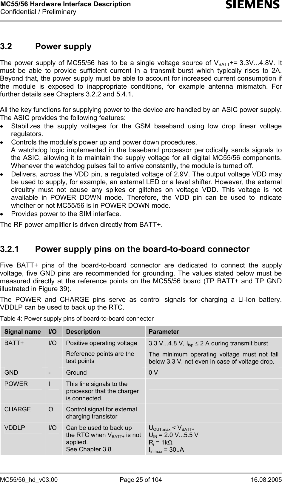 MC55/56 Hardware Interface Description Confidential / Preliminary s MC55/56_hd_v03.00  Page 25 of 104  16.08.2005 3.2 Power supply The power supply of MC55/56 has to be a single voltage source of VBATT+= 3.3V...4.8V.  It must be able to provide sufficient current in a transmit burst which typically rises to 2A. Beyond that, the power supply must be able to account for increased current consumption if the module is exposed to inappropriate conditions, for example antenna mismatch. For further details see Chapters 3.2.2 and 5.4.1.  All the key functions for supplying power to the device are handled by an ASIC power supply. The ASIC provides the following features: • Stabilizes the supply voltages for the GSM baseband using low drop linear voltage regulators.  •  Controls the module&apos;s power up and power down procedures.  A watchdog logic implemented in the baseband processor periodically sends signals to the ASIC, allowing it to maintain the supply voltage for all digital MC55/56 components. Whenever the watchdog pulses fail to arrive constantly, the module is turned off.  •  Delivers, across the VDD pin, a regulated voltage of 2.9V. The output voltage VDD may be used to supply, for example, an external LED or a level shifter. However, the external circuitry must not cause any spikes or glitches on voltage VDD. This voltage is not available in POWER DOWN mode. Therefore, the VDD pin can be used to indicate whether or not MC55/56 is in POWER DOWN mode. •  Provides power to the SIM interface.  The RF power amplifier is driven directly from BATT+.  3.2.1  Power supply pins on the board-to-board connector Five BATT+ pins of the board-to-board connector are dedicated to connect the supply voltage, five GND pins are recommended for grounding. The values stated below must be measured directly at the reference points on the MC55/56 board (TP BATT+ and TP GND illustrated in Figure 39).  The POWER and CHARGE pins serve as control signals for charging a Li-Ion battery. VDDLP can be used to back up the RTC.  Table 4: Power supply pins of board-to-board connector Signal name  I/O  Description  Parameter BATT+  I/O  Positive operating voltage Reference points are the test points  3.3 V...4.8 V, Ityp ≤ 2 A during transmit burst The minimum operating voltage must not fall below 3.3 V, not even in case of voltage drop. GND  -  Ground  0 V POWER  I  This line signals to the processor that the charger is connected.  CHARGE  O  Control signal for external charging transistor  VDDLP  I/O  Can be used to back up the RTC when VBATT+ is not applied.  See Chapter 3.8 UOUT,max &lt; VBATT+ UIN = 2.0 V...5.5 V Ri = 1kΩ Iin,max = 30µA  