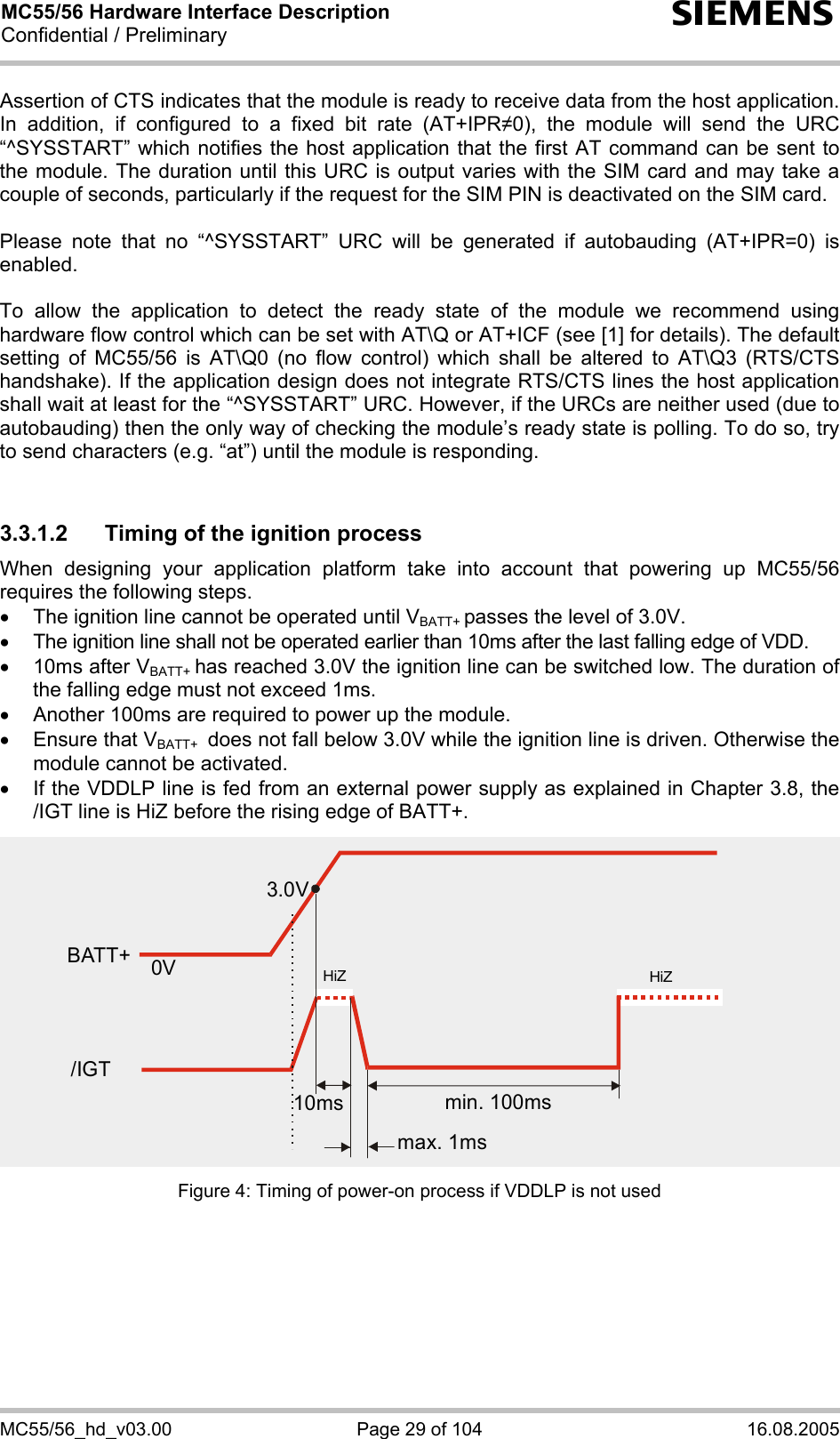 MC55/56 Hardware Interface Description Confidential / Preliminary s MC55/56_hd_v03.00  Page 29 of 104  16.08.2005 Assertion of CTS indicates that the module is ready to receive data from the host application. In addition, if configured to a fixed bit rate (AT+IPR0), the module will send the URC “^SYSSTART” which notifies the host application that the first AT command can be sent to the module. The duration until this URC is output varies with the SIM card and may take a couple of seconds, particularly if the request for the SIM PIN is deactivated on the SIM card.   Please note that no “^SYSSTART” URC will be generated if autobauding (AT+IPR=0) is enabled.   To allow the application to detect the ready state of the module we recommend using hardware flow control which can be set with AT\Q or AT+ICF (see [1] for details). The default setting of MC55/56 is AT\Q0 (no flow control) which shall be altered to AT\Q3 (RTS/CTS handshake). If the application design does not integrate RTS/CTS lines the host application shall wait at least for the “^SYSSTART” URC. However, if the URCs are neither used (due to autobauding) then the only way of checking the module’s ready state is polling. To do so, try to send characters (e.g. “at”) until the module is responding.  3.3.1.2  Timing of the ignition process When designing your application platform take into account that powering up MC55/56 requires the following steps. •  The ignition line cannot be operated until VBATT+ passes the level of 3.0V. •  The ignition line shall not be operated earlier than 10ms after the last falling edge of VDD. •  10ms after VBATT+ has reached 3.0V the ignition line can be switched low. The duration of the falling edge must not exceed 1ms. •  Another 100ms are required to power up the module.  •  Ensure that VBATT+  does not fall below 3.0V while the ignition line is driven. Otherwise the module cannot be activated.  •  If the VDDLP line is fed from an external power supply as explained in Chapter 3.8, the /IGT line is HiZ before the rising edge of BATT+. Figure 4: Timing of power-on process if VDDLP is not used  3.0V0VBATT+min. 100msmax. 1ms10ms/IGTHiZHiZ
