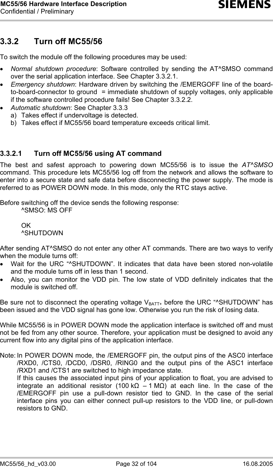 MC55/56 Hardware Interface Description Confidential / Preliminary s MC55/56_hd_v03.00  Page 32 of 104  16.08.2005 3.3.2  Turn off MC55/56 To switch the module off the following procedures may be used:  • Normal shutdown procedure: Software controlled by sending the AT^SMSO command over the serial application interface. See Chapter 3.3.2.1. • Emergency shutdown: Hardware driven by switching the /EMERGOFF line of the board-to-board-connector to ground  = immediate shutdown of supply voltages, only applicable if the software controlled procedure fails! See Chapter 3.3.2.2. • Automatic shutdown: See Chapter 3.3.3 a)   Takes effect if undervoltage is detected.  b)   Takes effect if MC55/56 board temperature exceeds critical limit.   3.3.2.1  Turn off MC55/56 using AT command The best and safest approach to powering down MC55/56 is to issue the AT^SMSO command. This procedure lets MC55/56 log off from the network and allows the software to enter into a secure state and safe data before disconnecting the power supply. The mode is referred to as POWER DOWN mode. In this mode, only the RTC stays active.  Before switching off the device sends the following response:    ^SMSO: MS OFF    OK   ^SHUTDOWN  After sending AT^SMSO do not enter any other AT commands. There are two ways to verify when the module turns off:  •  Wait for the URC “^SHUTDOWN”. It indicates that data have been stored non-volatile and the module turns off in less than 1 second. •  Also, you can monitor the VDD pin. The low state of VDD definitely indicates that the module is switched off.  Be sure not to disconnect the operating voltage VBATT+ before the URC “^SHUTDOWN” has been issued and the VDD signal has gone low. Otherwise you run the risk of losing data.   While MC55/56 is in POWER DOWN mode the application interface is switched off and must not be fed from any other source. Therefore, your application must be designed to avoid any current flow into any digital pins of the application interface.   Note: In POWER DOWN mode, the /EMERGOFF pin, the output pins of the ASC0 interface /RXD0, /CTS0, /DCD0, /DSR0, /RING0 and the output pins of the ASC1 interface /RXD1 and /CTS1 are switched to high impedance state.    If this causes the associated input pins of your application to float, you are advised to integrate an additional resistor (100 k  – 1 M) at each line. In the case of the /EMERGOFF pin use a pull-down resistor tied to GND. In the case of the serial interface pins you can either connect pull-up resistors to the VDD line, or pull-down resistors to GND.  
