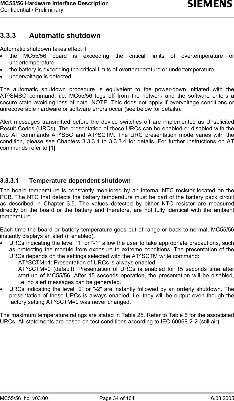 MC55/56 Hardware Interface Description Confidential / Preliminary s MC55/56_hd_v03.00  Page 34 of 104  16.08.2005 3.3.3 Automatic shutdown Automatic shutdown takes effect if • the MC55/56 board is exceeding the critical limits of overtemperature or undertemperature •  the battery is exceeding the critical limits of overtemperature or undertemperature •  undervoltage is detected  The automatic shutdown procedure is equivalent to the power-down initiated with the AT^SMSO command, i.e. MC55/56 logs off from the network and the software enters a secure state avoiding loss of data. NOTE: This does not apply if overvoltage conditions or unrecoverable hardware or software errors occur (see below for details).  Alert messages transmitted before the device switches off are implemented as Unsolicited Result Codes (URCs). The presentation of these URCs can be enabled or disabled with the two AT commands AT^SBC and AT^SCTM. The URC presentation mode varies with the condition, please see Chapters 3.3.3.1 to 3.3.3.4 for details. For further instructions on AT commands refer to [1].    3.3.3.1  Temperature dependent shutdown The board temperature is constantly monitored by an internal NTC resistor located on the PCB. The NTC that detects the battery temperature must be part of the battery pack circuit as described in Chapter 3.5. The values detected by either NTC resistor are measured directly on the board or the battery and therefore, are not fully identical with the ambient temperature.   Each time the board or battery temperature goes out of range or back to normal, MC55/56 instantly displays an alert (if enabled). •  URCs indicating the level &quot;1&quot; or &quot;-1&quot; allow the user to take appropriate precautions, such as protecting the module from exposure to extreme conditions. The presentation of the URCs depends on the settings selected with the AT^SCTM write command:     AT^SCTM=1: Presentation of URCs is always enabled.      AT^SCTM=0 (default): Presentation of URCs is enabled for 15 seconds time after start-up of MC55/56. After 15 seconds operation, the presentation will be disabled, i.e. no alert messages can be generated.  •  URCs indicating the level &quot;2&quot; or &quot;-2&quot; are instantly followed by an orderly shutdown. The presentation of these URCs is always enabled, i.e. they will be output even though the factory setting AT^SCTM=0 was never changed.  The maximum temperature ratings are stated in Table 25. Refer to Table 6 for the associated URCs. All statements are based on test conditions according to IEC 60068-2-2 (still air).  
