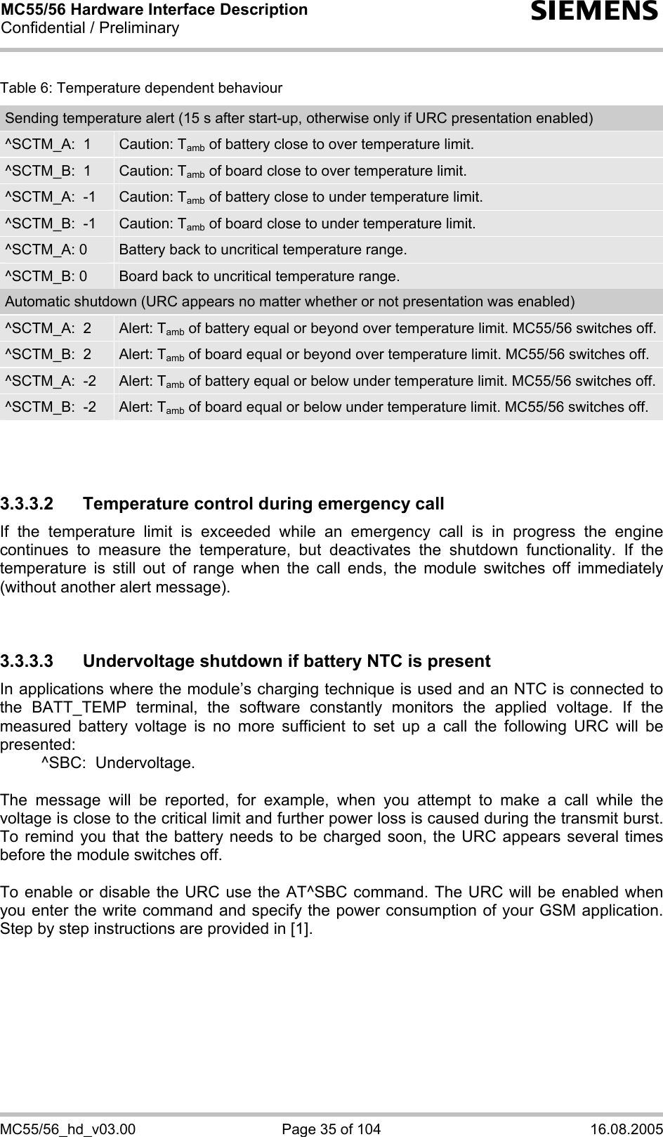 MC55/56 Hardware Interface Description Confidential / Preliminary s MC55/56_hd_v03.00  Page 35 of 104  16.08.2005 Table 6: Temperature dependent behaviour Sending temperature alert (15 s after start-up, otherwise only if URC presentation enabled) ^SCTM_A:  1  Caution: Tamb of battery close to over temperature limit. ^SCTM_B:  1  Caution: Tamb of board close to over temperature limit. ^SCTM_A:  -1  Caution: Tamb of battery close to under temperature limit. ^SCTM_B:  -1  Caution: Tamb of board close to under temperature limit. ^SCTM_A: 0  Battery back to uncritical temperature range. ^SCTM_B: 0  Board back to uncritical temperature range. Automatic shutdown (URC appears no matter whether or not presentation was enabled) ^SCTM_A:  2  Alert: Tamb of battery equal or beyond over temperature limit. MC55/56 switches off. ^SCTM_B:  2  Alert: Tamb of board equal or beyond over temperature limit. MC55/56 switches off. ^SCTM_A:  -2  Alert: Tamb of battery equal or below under temperature limit. MC55/56 switches off. ^SCTM_B:  -2  Alert: Tamb of board equal or below under temperature limit. MC55/56 switches off.    3.3.3.2  Temperature control during emergency call If the temperature limit is exceeded while an emergency call is in progress the engine continues to measure the temperature, but deactivates the shutdown functionality. If the temperature is still out of range when the call ends, the module switches off immediately (without another alert message).   3.3.3.3  Undervoltage shutdown if battery NTC is present In applications where the module’s charging technique is used and an NTC is connected to the BATT_TEMP terminal, the software constantly monitors the applied voltage. If the measured battery voltage is no more sufficient to set up a call the following URC will be presented:    ^SBC:  Undervoltage.  The message will be reported, for example, when you attempt to make a call while the voltage is close to the critical limit and further power loss is caused during the transmit burst. To remind you that the battery needs to be charged soon, the URC appears several times before the module switches off.   To enable or disable the URC use the AT^SBC command. The URC will be enabled when you enter the write command and specify the power consumption of your GSM application. Step by step instructions are provided in [1].   