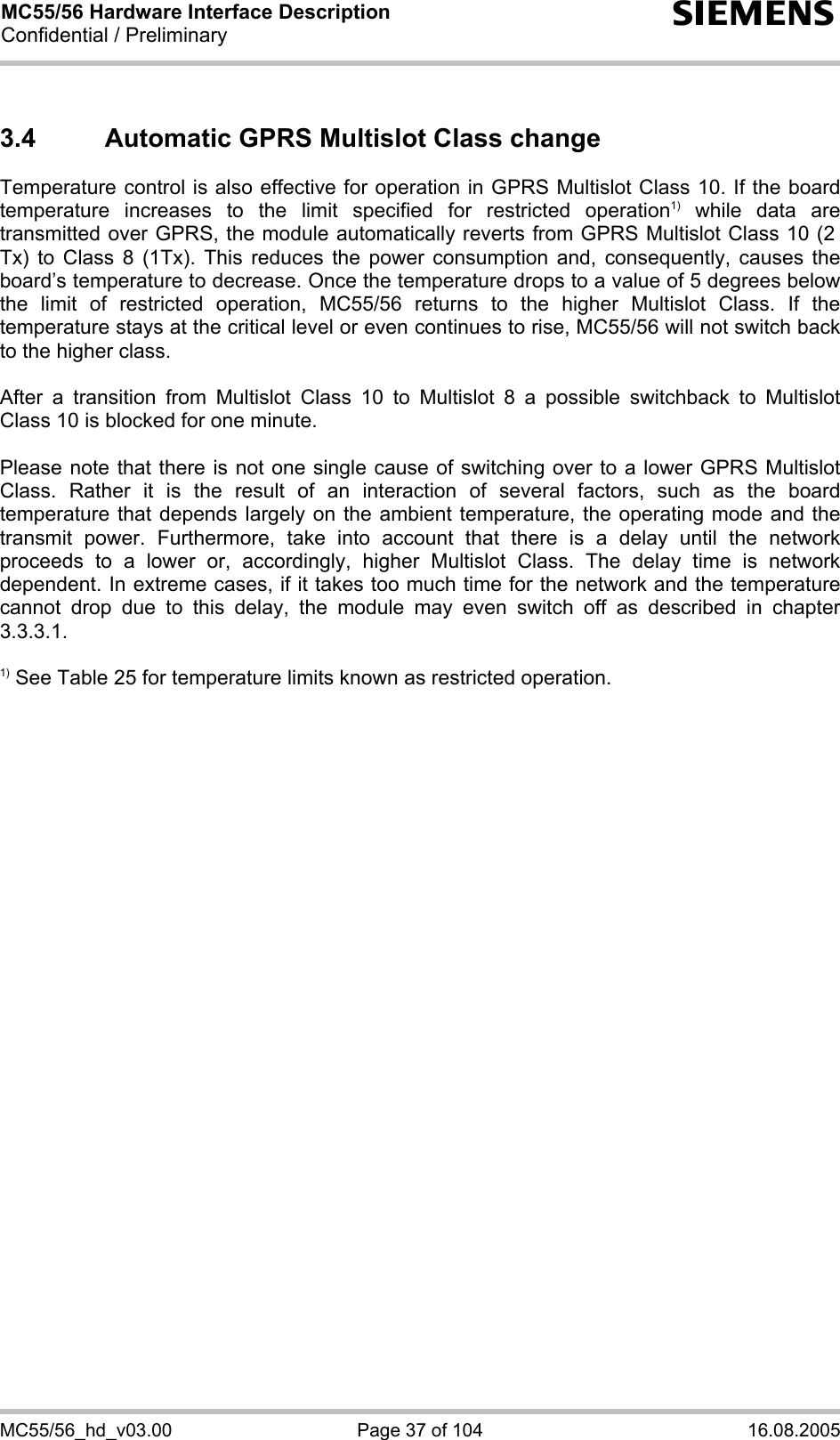 MC55/56 Hardware Interface Description Confidential / Preliminary s MC55/56_hd_v03.00  Page 37 of 104  16.08.2005 3.4  Automatic GPRS Multislot Class change Temperature control is also effective for operation in GPRS Multislot Class 10. If the board temperature increases to the limit specified for restricted operation1) while data are transmitted over GPRS, the module automatically reverts from GPRS Multislot Class 10 (2  Tx) to Class 8 (1Tx). This reduces the power consumption and, consequently, causes the board’s temperature to decrease. Once the temperature drops to a value of 5 degrees below the limit of restricted operation, MC55/56 returns to the higher Multislot Class. If the temperature stays at the critical level or even continues to rise, MC55/56 will not switch back to the higher class.   After a transition from Multislot Class 10 to Multislot 8 a possible switchback to Multislot Class 10 is blocked for one minute.  Please note that there is not one single cause of switching over to a lower GPRS Multislot Class. Rather it is the result of an interaction of several factors, such as the board temperature that depends largely on the ambient temperature, the operating mode and the transmit power. Furthermore, take into account that there is a delay until the network proceeds to a lower or, accordingly, higher Multislot Class. The delay time is network dependent. In extreme cases, if it takes too much time for the network and the temperature cannot drop due to this delay, the module may even switch off as described in chapter 3.3.3.1.  1) See Table 25 for temperature limits known as restricted operation.  