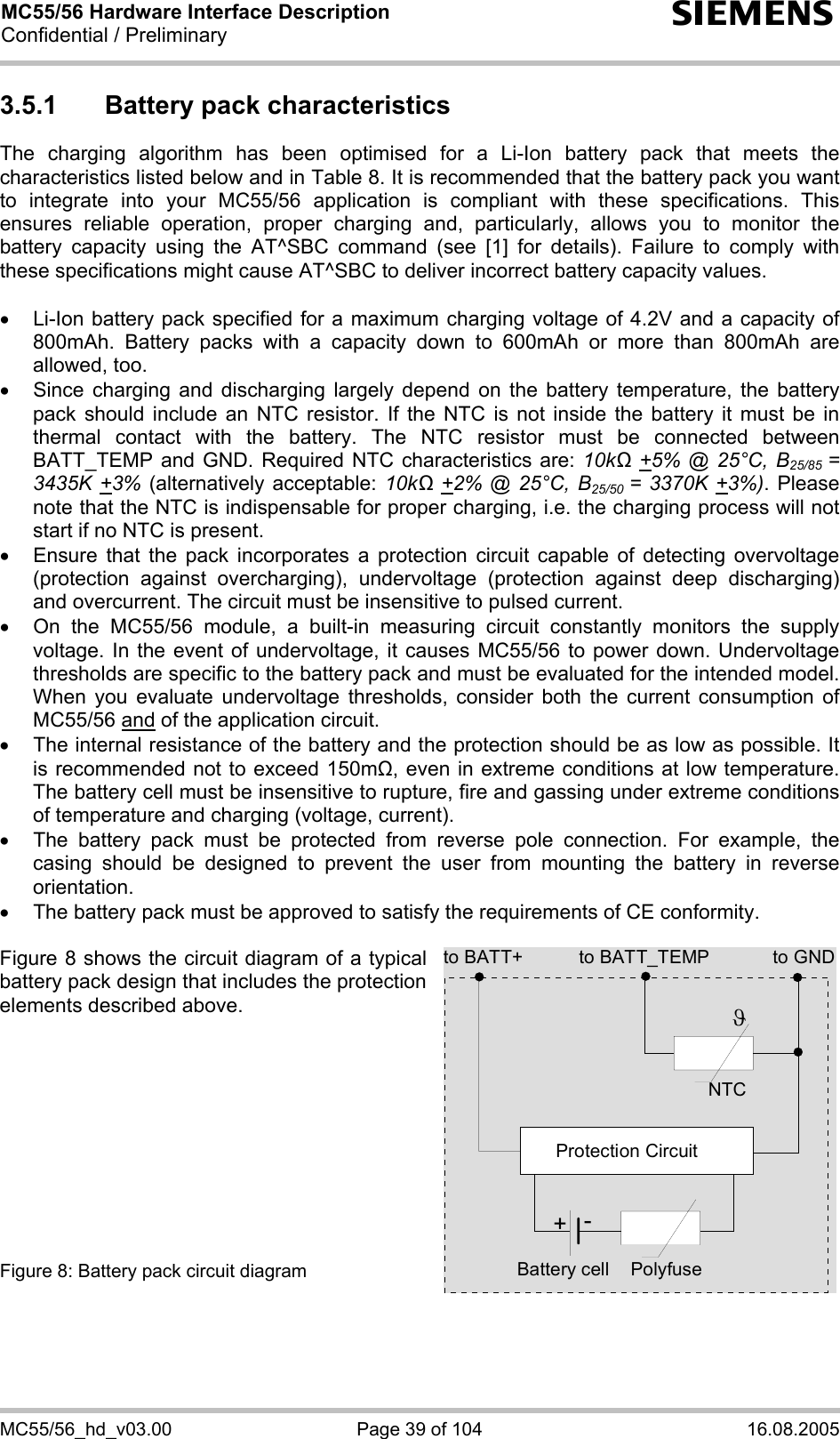 MC55/56 Hardware Interface Description Confidential / Preliminary s MC55/56_hd_v03.00  Page 39 of 104  16.08.2005 3.5.1  Battery pack characteristics The charging algorithm has been optimised for a Li-Ion battery pack that meets the characteristics listed below and in Table 8. It is recommended that the battery pack you want to integrate into your MC55/56 application is compliant with these specifications. This ensures reliable operation, proper charging and, particularly, allows you to monitor the battery capacity using the AT^SBC command (see [1] for details). Failure to comply with these specifications might cause AT^SBC to deliver incorrect battery capacity values.   •  Li-Ion battery pack specified for a maximum charging voltage of 4.2V and a capacity of 800mAh. Battery packs with a capacity down to 600mAh or more than 800mAh are allowed, too. •  Since charging and discharging largely depend on the battery temperature, the battery pack should include an NTC resistor. If the NTC is not inside the battery it must be in thermal contact with the battery. The NTC resistor must be connected between BATT_TEMP and GND. Required NTC characteristics are: 10kΩ +5% @ 25°C, B25/85  = 3435K +3% (alternatively acceptable: 10kΩ +2% @ 25°C, B25/50  = 3370K +3%). Please note that the NTC is indispensable for proper charging, i.e. the charging process will not start if no NTC is present. •  Ensure that the pack incorporates a protection circuit capable of detecting overvoltage (protection against overcharging), undervoltage (protection against deep discharging) and overcurrent. The circuit must be insensitive to pulsed current. •  On the MC55/56 module, a built-in measuring circuit constantly monitors the supply voltage. In the event of undervoltage, it causes MC55/56 to power down. Undervoltage thresholds are specific to the battery pack and must be evaluated for the intended model. When you evaluate undervoltage thresholds, consider both the current consumption of MC55/56 and of the application circuit.  •  The internal resistance of the battery and the protection should be as low as possible. It is recommended not to exceed 150m, even in extreme conditions at low temperature. The battery cell must be insensitive to rupture, fire and gassing under extreme conditions of temperature and charging (voltage, current). •  The battery pack must be protected from reverse pole connection. For example, the casing should be designed to prevent the user from mounting the battery in reverse orientation. •  The battery pack must be approved to satisfy the requirements of CE conformity.  Figure 8 shows the circuit diagram of a typical battery pack design that includes the protection elements described above.           Figure 8: Battery pack circuit diagram to BATT_TEMP to GNDNTCPolyfuseϑProtection Circuit+-Battery cellto BATT+