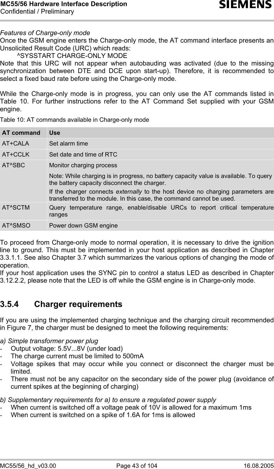 MC55/56 Hardware Interface Description Confidential / Preliminary s MC55/56_hd_v03.00  Page 43 of 104  16.08.2005 Features of Charge-only mode Once the GSM engine enters the Charge-only mode, the AT command interface presents an Unsolicited Result Code (URC) which reads:   ^SYSSTART CHARGE-ONLY MODE Note that this URC will not appear when autobauding was activated (due to the missing synchronization between DTE and DCE upon start-up). Therefore, it is recommended to select a fixed baud rate before using the Charge-only mode.  While the Charge-only mode is in progress, you can only use the AT commands listed in Table 10. For further instructions refer to the AT Command Set supplied with your GSM engine. Table 10: AT commands available in Charge-only mode AT command  Use AT+CALA  Set alarm time AT+CCLK  Set date and time of RTC AT^SBC  Monitor charging process Note: While charging is in progress, no battery capacity value is available. To query the battery capacity disconnect the charger.  If the charger connects externally to the host device no charging parameters are transferred to the module. In this case, the command cannot be used. AT^SCTM  Query temperature range, enable/disable URCs to report critical temperature ranges AT^SMSO  Power down GSM engine  To proceed from Charge-only mode to normal operation, it is necessary to drive the ignition line to ground. This must be implemented in your host application as described in Chapter 3.3.1.1. See also Chapter 3.7 which summarizes the various options of changing the mode of operation. If your host application uses the SYNC pin to control a status LED as described in Chapter 3.12.2.2, please note that the LED is off while the GSM engine is in Charge-only mode.  3.5.4 Charger requirements If you are using the implemented charging technique and the charging circuit recommended in Figure 7, the charger must be designed to meet the following requirements:   a) Simple transformer power plug -  Output voltage: 5.5V...8V (under load) -  The charge current must be limited to 500mA -  Voltage spikes that may occur while you connect or disconnect the charger must be limited. -  There must not be any capacitor on the secondary side of the power plug (avoidance of current spikes at the beginning of charging)  b) Supplementary requirements for a) to ensure a regulated power supply  -  When current is switched off a voltage peak of 10V is allowed for a maximum 1ms -  When current is switched on a spike of 1.6A for 1ms is allowed  