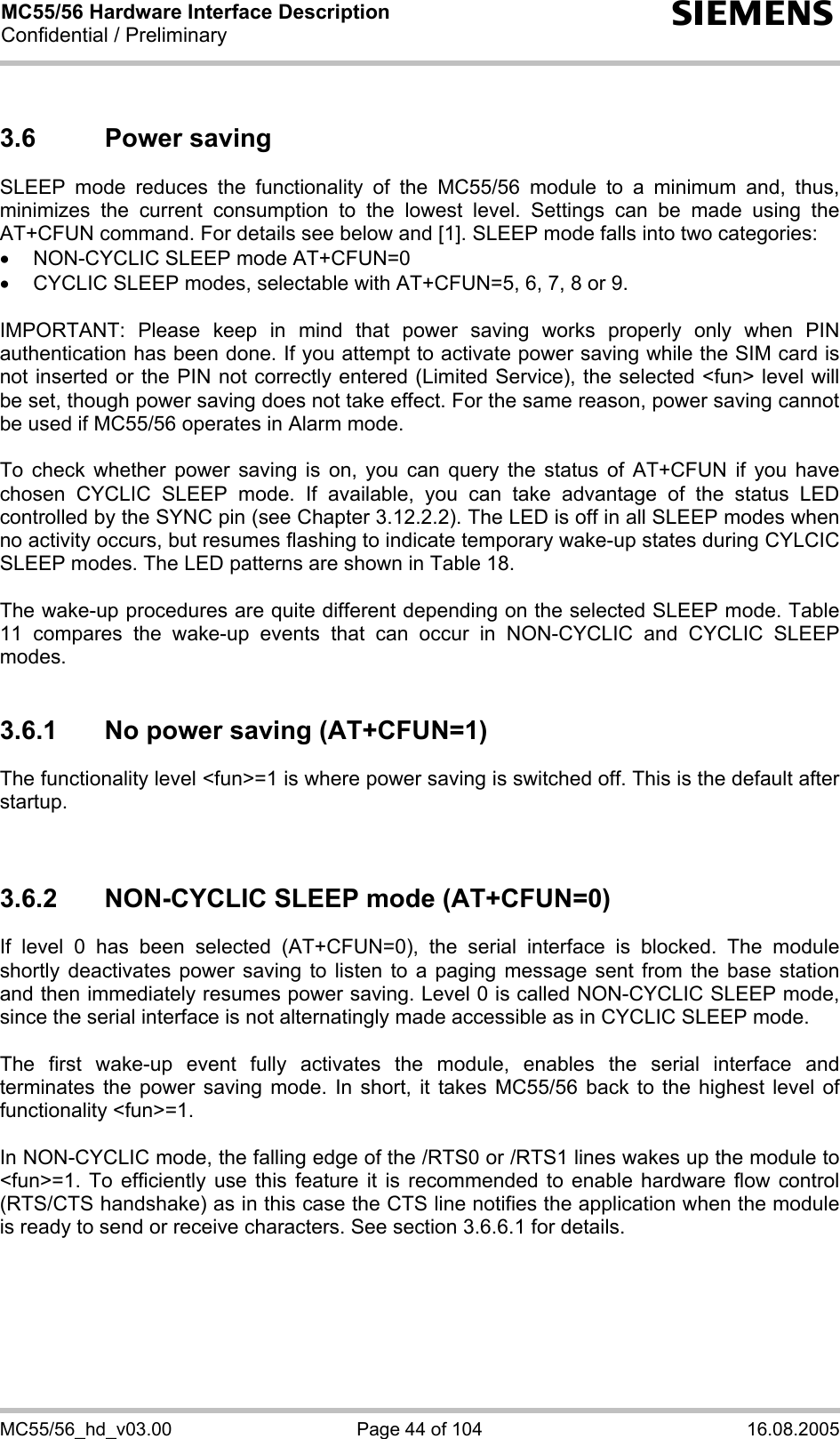 MC55/56 Hardware Interface Description Confidential / Preliminary s MC55/56_hd_v03.00  Page 44 of 104  16.08.2005 3.6 Power saving SLEEP mode reduces the functionality of the MC55/56 module to a minimum and, thus, minimizes the current consumption to the lowest level. Settings can be made using the AT+CFUN command. For details see below and [1]. SLEEP mode falls into two categories: •  NON-CYCLIC SLEEP mode AT+CFUN=0 •  CYCLIC SLEEP modes, selectable with AT+CFUN=5, 6, 7, 8 or 9.  IMPORTANT: Please keep in mind that power saving works properly only when PIN authentication has been done. If you attempt to activate power saving while the SIM card is not inserted or the PIN not correctly entered (Limited Service), the selected &lt;fun&gt; level will be set, though power saving does not take effect. For the same reason, power saving cannot be used if MC55/56 operates in Alarm mode.  To check whether power saving is on, you can query the status of AT+CFUN if you have chosen CYCLIC SLEEP mode. If available, you can take advantage of the status LED controlled by the SYNC pin (see Chapter 3.12.2.2). The LED is off in all SLEEP modes when no activity occurs, but resumes flashing to indicate temporary wake-up states during CYLCIC SLEEP modes. The LED patterns are shown in Table 18.   The wake-up procedures are quite different depending on the selected SLEEP mode. Table 11 compares the wake-up events that can occur in NON-CYCLIC and CYCLIC SLEEP modes.  3.6.1  No power saving (AT+CFUN=1) The functionality level &lt;fun&gt;=1 is where power saving is switched off. This is the default after startup.    3.6.2  NON-CYCLIC SLEEP mode (AT+CFUN=0) If level 0 has been selected (AT+CFUN=0), the serial interface is blocked. The module shortly deactivates power saving to listen to a paging message sent from the base station and then immediately resumes power saving. Level 0 is called NON-CYCLIC SLEEP mode, since the serial interface is not alternatingly made accessible as in CYCLIC SLEEP mode.  The first wake-up event fully activates the module, enables the serial interface and terminates the power saving mode. In short, it takes MC55/56 back to the highest level of functionality &lt;fun&gt;=1.   In NON-CYCLIC mode, the falling edge of the /RTS0 or /RTS1 lines wakes up the module to &lt;fun&gt;=1. To efficiently use this feature it is recommended to enable hardware flow control (RTS/CTS handshake) as in this case the CTS line notifies the application when the module is ready to send or receive characters. See section 3.6.6.1 for details.   