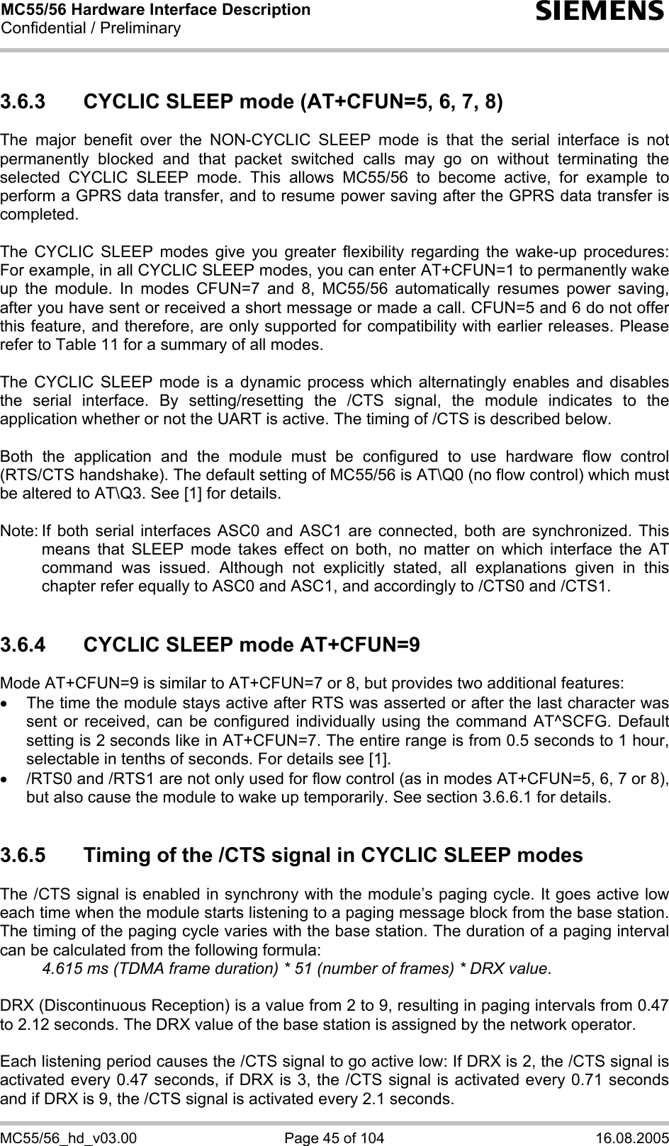 MC55/56 Hardware Interface Description Confidential / Preliminary s MC55/56_hd_v03.00  Page 45 of 104  16.08.2005 3.6.3  CYCLIC SLEEP mode (AT+CFUN=5, 6, 7, 8) The major benefit over the NON-CYCLIC SLEEP mode is that the serial interface is not permanently blocked and that packet switched calls may go on without terminating the selected CYCLIC SLEEP mode. This allows MC55/56 to become active, for example to perform a GPRS data transfer, and to resume power saving after the GPRS data transfer is completed.  The CYCLIC SLEEP modes give you greater flexibility regarding the wake-up procedures: For example, in all CYCLIC SLEEP modes, you can enter AT+CFUN=1 to permanently wake up the module. In modes CFUN=7 and 8, MC55/56 automatically resumes power saving, after you have sent or received a short message or made a call. CFUN=5 and 6 do not offer this feature, and therefore, are only supported for compatibility with earlier releases. Please refer to Table 11 for a summary of all modes.  The CYCLIC SLEEP mode is a dynamic process which alternatingly enables and disables the serial interface. By setting/resetting the /CTS signal, the module indicates to the application whether or not the UART is active. The timing of /CTS is described below.   Both the application and the module must be configured to use hardware flow control (RTS/CTS handshake). The default setting of MC55/56 is AT\Q0 (no flow control) which must be altered to AT\Q3. See [1] for details.  Note: If both serial interfaces ASC0 and ASC1 are connected, both are synchronized. This means that SLEEP mode takes effect on both, no matter on which interface the AT command was issued. Although not explicitly stated, all explanations given in this chapter refer equally to ASC0 and ASC1, and accordingly to /CTS0 and /CTS1.   3.6.4  CYCLIC SLEEP mode AT+CFUN=9 Mode AT+CFUN=9 is similar to AT+CFUN=7 or 8, but provides two additional features:  •  The time the module stays active after RTS was asserted or after the last character was sent or received, can be configured individually using the command AT^SCFG. Default setting is 2 seconds like in AT+CFUN=7. The entire range is from 0.5 seconds to 1 hour, selectable in tenths of seconds. For details see [1]. •  /RTS0 and /RTS1 are not only used for flow control (as in modes AT+CFUN=5, 6, 7 or 8), but also cause the module to wake up temporarily. See section 3.6.6.1 for details.  3.6.5  Timing of the /CTS signal in CYCLIC SLEEP modes The /CTS signal is enabled in synchrony with the module’s paging cycle. It goes active low each time when the module starts listening to a paging message block from the base station. The timing of the paging cycle varies with the base station. The duration of a paging interval can be calculated from the following formula:  4.615 ms (TDMA frame duration) * 51 (number of frames) * DRX value.   DRX (Discontinuous Reception) is a value from 2 to 9, resulting in paging intervals from 0.47 to 2.12 seconds. The DRX value of the base station is assigned by the network operator.   Each listening period causes the /CTS signal to go active low: If DRX is 2, the /CTS signal is activated every 0.47 seconds, if DRX is 3, the /CTS signal is activated every 0.71 seconds and if DRX is 9, the /CTS signal is activated every 2.1 seconds. 