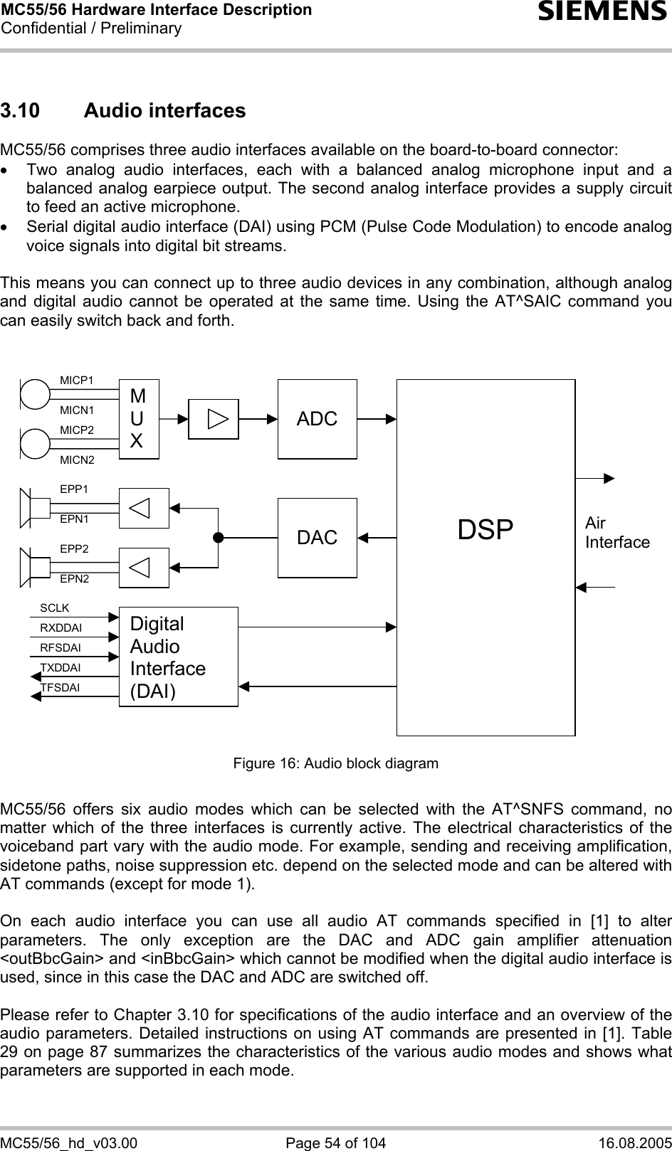 MC55/56 Hardware Interface Description Confidential / Preliminary s MC55/56_hd_v03.00  Page 54 of 104  16.08.2005 3.10 Audio interfaces MC55/56 comprises three audio interfaces available on the board-to-board connector:  •  Two analog audio interfaces, each with a balanced analog microphone input and a balanced analog earpiece output. The second analog interface provides a supply circuit to feed an active microphone. •  Serial digital audio interface (DAI) using PCM (Pulse Code Modulation) to encode analog voice signals into digital bit streams.  This means you can connect up to three audio devices in any combination, although analog and digital audio cannot be operated at the same time. Using the AT^SAIC command you can easily switch back and forth.    M U X  ADC    DSP  DAC Air InterfaceDigital Audio Interface (DAI) MICP1 MICN1 MICP2 MICN2 EPP1 EPN1 EPP2 EPN2 SCLK RXDDAI TFSDAI RFSDAI TXDDAI  Figure 16: Audio block diagram  MC55/56 offers six audio modes which can be selected with the AT^SNFS command, no matter which of the three interfaces is currently active. The electrical characteristics of the voiceband part vary with the audio mode. For example, sending and receiving amplification, sidetone paths, noise suppression etc. depend on the selected mode and can be altered with AT commands (except for mode 1).  On each audio interface you can use all audio AT commands specified in [1] to alter parameters. The only exception are the DAC and ADC gain amplifier attenuation &lt;outBbcGain&gt; and &lt;inBbcGain&gt; which cannot be modified when the digital audio interface is used, since in this case the DAC and ADC are switched off.  Please refer to Chapter 3.10 for specifications of the audio interface and an overview of the audio parameters. Detailed instructions on using AT commands are presented in [1]. Table 29 on page 87 summarizes the characteristics of the various audio modes and shows what parameters are supported in each mode. 