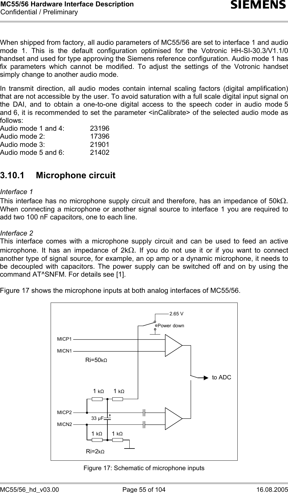 MC55/56 Hardware Interface Description Confidential / Preliminary s MC55/56_hd_v03.00  Page 55 of 104  16.08.2005  When shipped from factory, all audio parameters of MC55/56 are set to interface 1 and audio mode 1. This is the default configuration optimised for the Votronic HH-SI-30.3/V1.1/0 handset and used for type approving the Siemens reference configuration. Audio mode 1 has fix parameters which cannot be modified. To adjust the settings of the Votronic handset simply change to another audio mode.  In transmit direction, all audio modes contain internal scaling factors (digital amplification) that are not accessible by the user. To avoid saturation with a full scale digital input signal on the DAI, and to obtain a one-to-one digital access to the speech coder in audio mode 5 and 6, it is recommended to set the parameter &lt;inCalibrate&gt; of the selected audio mode as follows: Audio mode 1 and 4:    23196 Audio mode 2:     17396 Audio mode 3:    21901 Audio mode 5 and 6:    21402  3.10.1 Microphone circuit Interface 1  This interface has no microphone supply circuit and therefore, has an impedance of 50kΩ. When connecting a microphone or another signal source to interface 1 you are required to add two 100 nF capacitors, one to each line.   Interface 2 This interface comes with a microphone supply circuit and can be used to feed an active microphone. It has an impedance of 2kΩ. If you do not use it or if you want to connect another type of signal source, for example, an op amp or a dynamic microphone, it needs to be decoupled with capacitors. The power supply can be switched off and on by using the command AT^SNFM. For details see [1].  Figure 17 shows the microphone inputs at both analog interfaces of MC55/56.    2.65 V to ADC Power downMICP1MICN1 MICP2MICN2 1 k   1 k1 k 1 k33 µF Ri=50k Ri=2k  Figure 17: Schematic of microphone inputs 