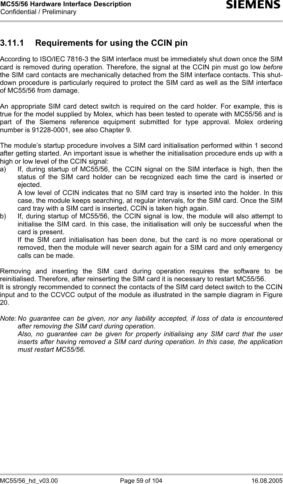 MC55/56 Hardware Interface Description Confidential / Preliminary s MC55/56_hd_v03.00  Page 59 of 104  16.08.2005 3.11.1  Requirements for using the CCIN pin According to ISO/IEC 7816-3 the SIM interface must be immediately shut down once the SIM card is removed during operation. Therefore, the signal at the CCIN pin must go low before the SIM card contacts are mechanically detached from the SIM interface contacts. This shut-down procedure is particularly required to protect the SIM card as well as the SIM interface of MC55/56 from damage.  An appropriate SIM card detect switch is required on the card holder. For example, this is true for the model supplied by Molex, which has been tested to operate with MC55/56 and is part of the Siemens reference equipment submitted for type approval. Molex ordering number is 91228-0001, see also Chapter 9.  The module’s startup procedure involves a SIM card initialisation performed within 1 second after getting started. An important issue is whether the initialisation procedure ends up with a high or low level of the CCIN signal: a)  If, during startup of MC55/56, the CCIN signal on the SIM interface is high, then the status of the SIM card holder can be recognized each time the card is inserted or ejected.    A low level of CCIN indicates that no SIM card tray is inserted into the holder. In this case, the module keeps searching, at regular intervals, for the SIM card. Once the SIM card tray with a SIM card is inserted, CCIN is taken high again. b)  If, during startup of MC55/56, the CCIN signal is low, the module will also attempt to initialise the SIM card. In this case, the initialisation will only be successful when the card is present.    If the SIM card initialisation has been done, but the card is no more operational or removed, then the module will never search again for a SIM card and only emergency calls can be made.  Removing and inserting the SIM card during operation requires the software to be reinitialised. Therefore, after reinserting the SIM card it is necessary to restart MC55/56.  It is strongly recommended to connect the contacts of the SIM card detect switch to the CCIN input and to the CCVCC output of the module as illustrated in the sample diagram in Figure 20.  Note: No guarantee can be given, nor any liability accepted, if loss of data is encountered after removing the SIM card during operation.    Also, no guarantee can be given for properly initialising any SIM card that the user inserts after having removed a SIM card during operation. In this case, the application must restart MC55/56.   