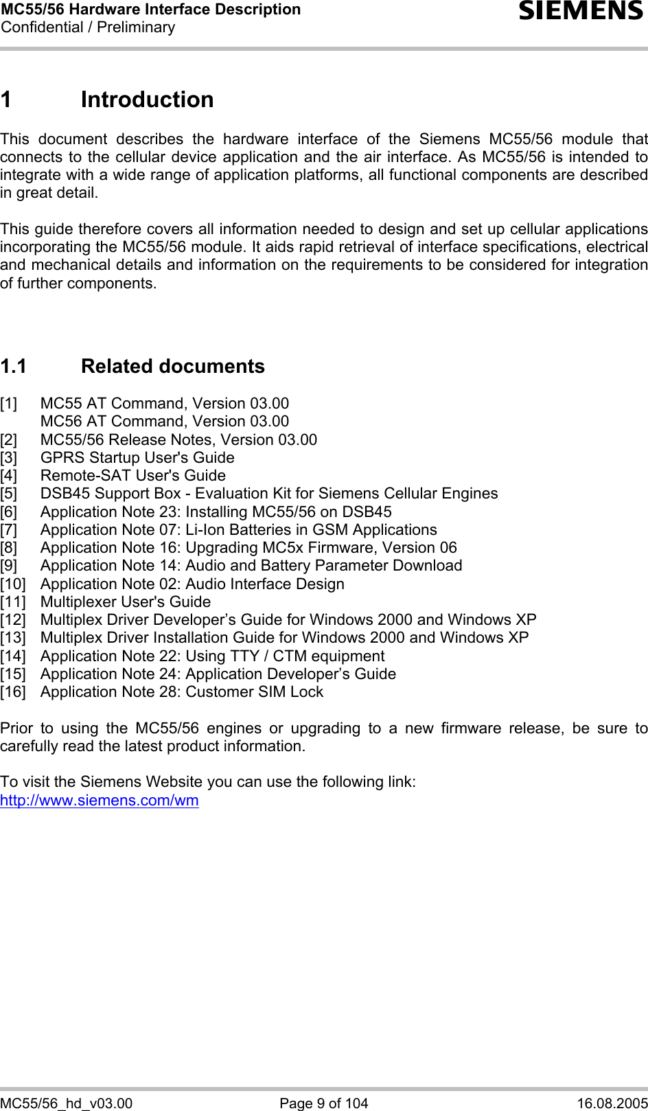MC55/56 Hardware Interface Description Confidential / Preliminary s MC55/56_hd_v03.00  Page 9 of 104  16.08.2005 1 Introduction This document describes the hardware interface of the Siemens MC55/56 module that connects to the cellular device application and the air interface. As MC55/56 is intended to integrate with a wide range of application platforms, all functional components are described in great detail.  This guide therefore covers all information needed to design and set up cellular applications incorporating the MC55/56 module. It aids rapid retrieval of interface specifications, electrical and mechanical details and information on the requirements to be considered for integration of further components.    1.1 Related documents [1]  MC55 AT Command, Version 03.00   MC56 AT Command, Version 03.00 [2]  MC55/56 Release Notes, Version 03.00 [3]  GPRS Startup User&apos;s Guide [4]  Remote-SAT User&apos;s Guide [5]  DSB45 Support Box - Evaluation Kit for Siemens Cellular Engines [6]  Application Note 23: Installing MC55/56 on DSB45 [7]  Application Note 07: Li-Ion Batteries in GSM Applications [8]  Application Note 16: Upgrading MC5x Firmware, Version 06 [9]  Application Note 14: Audio and Battery Parameter Download [10]  Application Note 02: Audio Interface Design [11]  Multiplexer User&apos;s Guide [12]  Multiplex Driver Developer’s Guide for Windows 2000 and Windows XP [13]  Multiplex Driver Installation Guide for Windows 2000 and Windows XP [14]  Application Note 22: Using TTY / CTM equipment [15]  Application Note 24: Application Developer’s Guide [16]  Application Note 28: Customer SIM Lock  Prior to using the MC55/56 engines or upgrading to a new firmware release, be sure to carefully read the latest product information.  To visit the Siemens Website you can use the following link: http://www.siemens.com/wm   