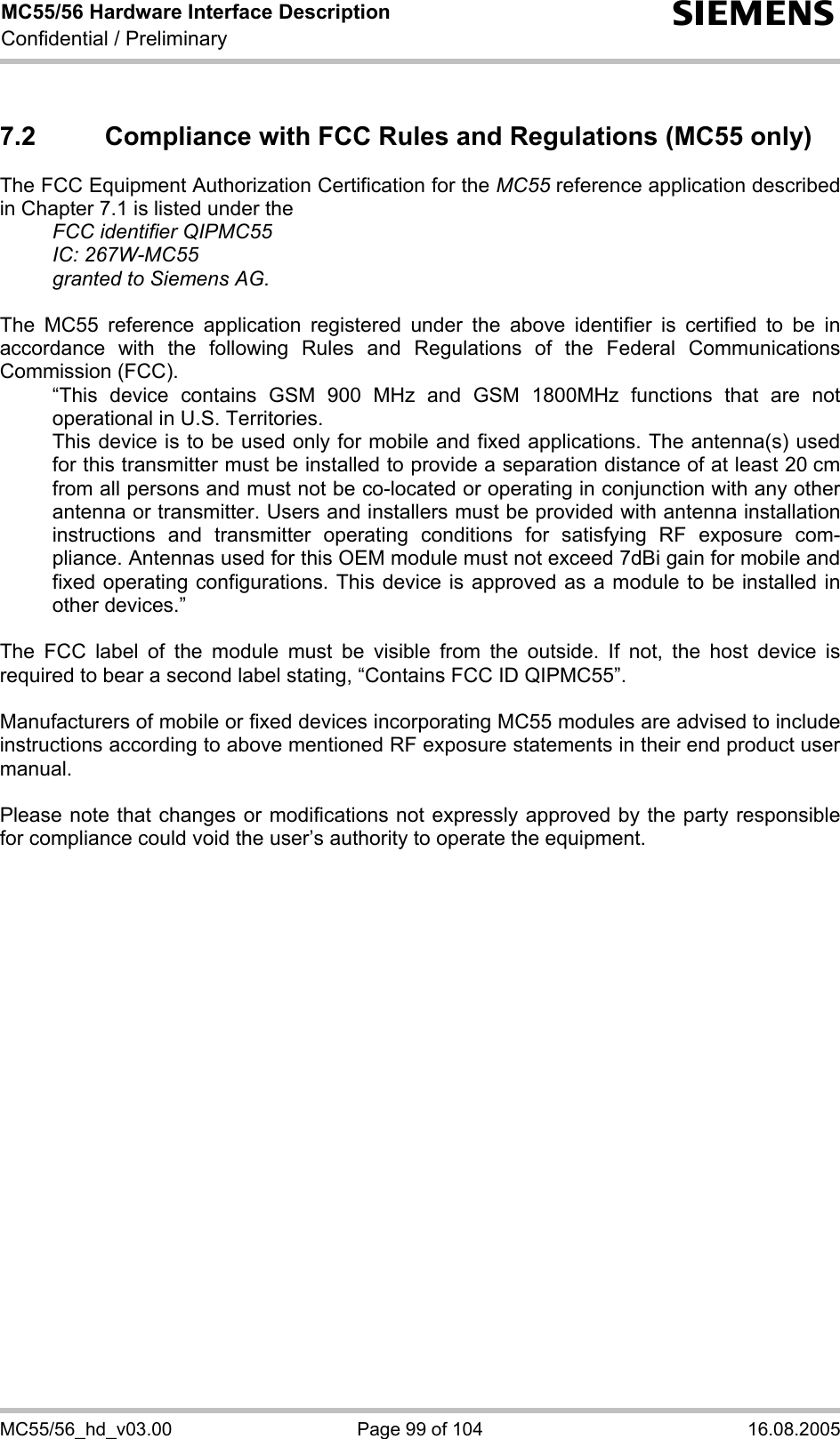 MC55/56 Hardware Interface Description Confidential / Preliminary s MC55/56_hd_v03.00  Page 99 of 104  16.08.2005 7.2  Compliance with FCC Rules and Regulations (MC55 only) The FCC Equipment Authorization Certification for the MC55 reference application described in Chapter 7.1 is listed under the   FCC identifier QIPMC55  IC: 267W-MC55   granted to Siemens AG.   The MC55 reference application registered under the above identifier is certified to be in accordance with the following Rules and Regulations of the Federal Communications Commission (FCC).    “This device contains GSM 900 MHz and GSM 1800MHz functions that are not operational in U.S. Territories.    This device is to be used only for mobile and fixed applications. The antenna(s) used for this transmitter must be installed to provide a separation distance of at least 20 cm from all persons and must not be co-located or operating in conjunction with any other antenna or transmitter. Users and installers must be provided with antenna installation instructions and transmitter operating conditions for satisfying RF exposure com-pliance. Antennas used for this OEM module must not exceed 7dBi gain for mobile and fixed operating configurations. This device is approved as a module to be installed in other devices.”  The FCC label of the module must be visible from the outside. If not, the host device is required to bear a second label stating, “Contains FCC ID QIPMC55”.  Manufacturers of mobile or fixed devices incorporating MC55 modules are advised to include instructions according to above mentioned RF exposure statements in their end product user manual.   Please note that changes or modifications not expressly approved by the party responsible for compliance could void the user’s authority to operate the equipment.   