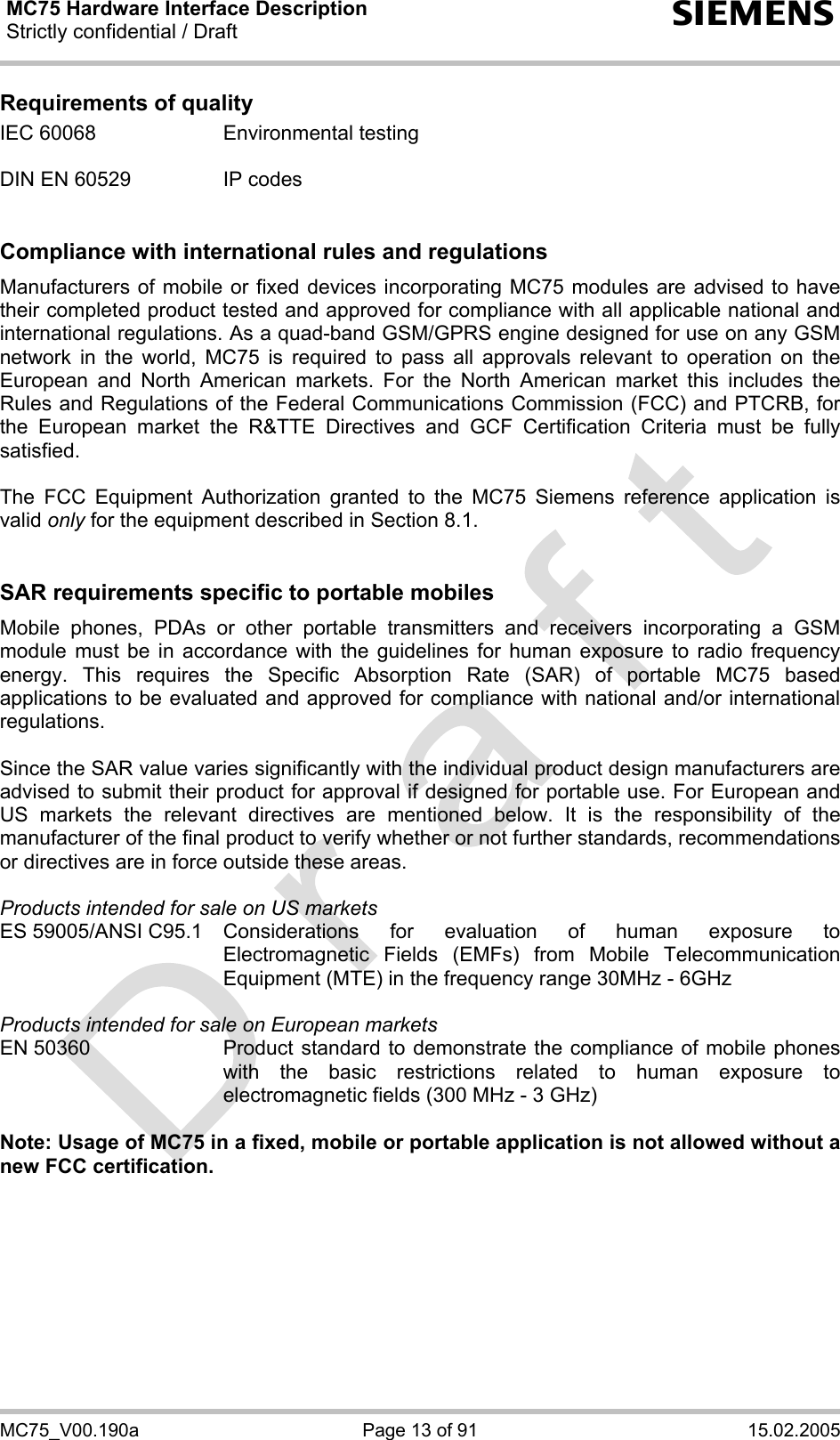 MC75 Hardware Interface Description Strictly confidential / Draft  s MC75_V00.190a  Page 13 of 91  15.02.2005 Requirements of quality IEC 60068  Environmental testing  DIN EN 60529  IP codes   Compliance with international rules and regulations Manufacturers of mobile or fixed devices incorporating MC75 modules are advised to have their completed product tested and approved for compliance with all applicable national and international regulations. As a quad-band GSM/GPRS engine designed for use on any GSM network in the world, MC75 is required to pass all approvals relevant to operation on the European and North American markets. For the North American market this includes the Rules and Regulations of the Federal Communications Commission (FCC) and PTCRB, for the European market the R&amp;TTE Directives and GCF Certification Criteria must be fully satisfied.  The FCC Equipment Authorization granted to the MC75 Siemens reference application is valid only for the equipment described in Section 8.1.   SAR requirements specific to portable mobiles Mobile phones, PDAs or other portable transmitters and receivers incorporating a GSM module must be in accordance with the guidelines for human exposure to radio frequency energy. This requires the Specific Absorption Rate (SAR) of portable MC75 based applications to be evaluated and approved for compliance with national and/or international regulations.   Since the SAR value varies significantly with the individual product design manufacturers are advised to submit their product for approval if designed for portable use. For European and US markets the relevant directives are mentioned below. It is the responsibility of the manufacturer of the final product to verify whether or not further standards, recommendations or directives are in force outside these areas.   Products intended for sale on US markets ES 59005/ANSI C95.1 Considerations for evaluation of human exposure to Electromagnetic Fields (EMFs) from Mobile Telecommunication Equipment (MTE) in the frequency range 30MHz - 6GHz   Products intended for sale on European markets EN 50360  Product standard to demonstrate the compliance of mobile phones with the basic restrictions related to human exposure to electromagnetic fields (300 MHz - 3 GHz)  Note: Usage of MC75 in a fixed, mobile or portable application is not allowed without a new FCC certification.  