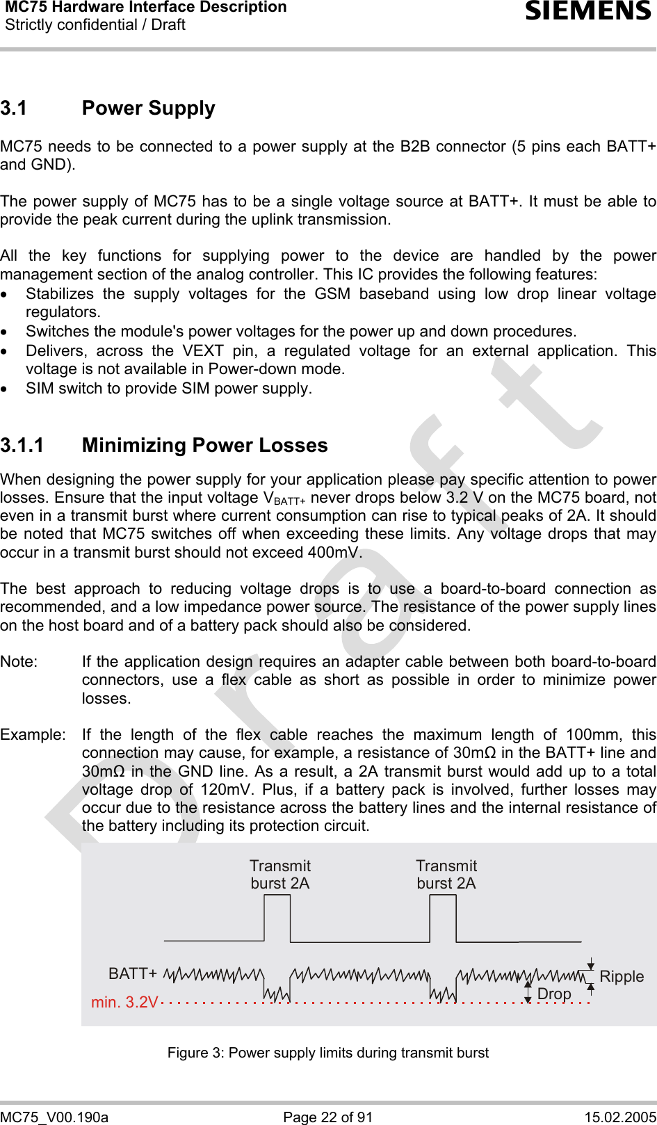 MC75 Hardware Interface Description Strictly confidential / Draft  s MC75_V00.190a  Page 22 of 91  15.02.2005 3.1 Power Supply MC75 needs to be connected to a power supply at the B2B connector (5 pins each BATT+ and GND).   The power supply of MC75 has to be a single voltage source at BATT+. It must be able to provide the peak current during the uplink transmission.   All the key functions for supplying power to the device are handled by the power management section of the analog controller. This IC provides the following features: •  Stabilizes the supply voltages for the GSM baseband using low drop linear voltage regulators. •  Switches the module&apos;s power voltages for the power up and down procedures. •  Delivers, across the VEXT pin, a regulated voltage for an external application. This voltage is not available in Power-down mode. •  SIM switch to provide SIM power supply.  3.1.1  Minimizing Power Losses When designing the power supply for your application please pay specific attention to power losses. Ensure that the input voltage VBATT+ never drops below 3.2 V on the MC75 board, not even in a transmit burst where current consumption can rise to typical peaks of 2A. It should be noted that MC75 switches off when exceeding these limits. Any voltage drops that may occur in a transmit burst should not exceed 400mV.  The best approach to reducing voltage drops is to use a board-to-board connection as recommended, and a low impedance power source. The resistance of the power supply lines on the host board and of a battery pack should also be considered.  Note:  If the application design requires an adapter cable between both board-to-board connectors, use a flex cable as short as possible in order to minimize power losses.   Example:  If the length of the flex cable reaches the maximum length of 100mm, this connection may cause, for example, a resistance of 30m in the BATT+ line and 30m in the GND line. As a result, a 2A transmit burst would add up to a total voltage drop of 120mV. Plus, if a battery pack is involved, further losses may occur due to the resistance across the battery lines and the internal resistance of the battery including its protection circuit.             Figure 3: Power supply limits during transmit burst Transmit burst 2ATransmit burst 2ARippleDropmin. 3.2VBATT+
