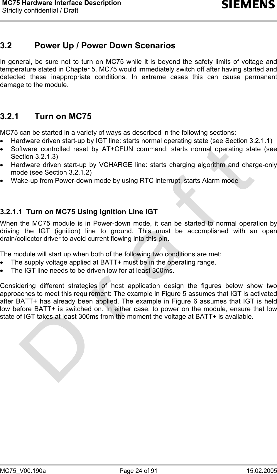MC75 Hardware Interface Description Strictly confidential / Draft  s MC75_V00.190a  Page 24 of 91  15.02.2005 3.2  Power Up / Power Down Scenarios In general, be sure not to turn on MC75 while it is beyond the safety limits of voltage and temperature stated in Chapter 5. MC75 would immediately switch off after having started and detected these inappropriate conditions. In extreme cases this can cause permanent damage to the module.    3.2.1  Turn on MC75 MC75 can be started in a variety of ways as described in the following sections: •  Hardware driven start-up by IGT line: starts normal operating state (see Section 3.2.1.1) •  Software controlled reset by AT+CFUN command: starts normal operating state (see Section 3.2.1.3) •  Hardware driven start-up by VCHARGE line: starts charging algorithm and charge-only mode (see Section 3.2.1.2) •  Wake-up from Power-down mode by using RTC interrupt: starts Alarm mode   3.2.1.1  Turn on MC75 Using Ignition Line IGT When the MC75 module is in Power-down mode, it can be started to normal operation by driving the IGT (ignition) line to ground. This must be accomplished with an open drain/collector driver to avoid current flowing into this pin.   The module will start up when both of the following two conditions are met:  •  The supply voltage applied at BATT+ must be in the operating range.  •  The IGT line needs to be driven low for at least 300ms.  Considering different strategies of host application design the figures below show two approaches to meet this requirement: The example in Figure 5 assumes that IGT is activated after BATT+ has already been applied. The example in Figure 6 assumes that IGT is held low before BATT+ is switched on. In either case, to power on the module, ensure that low state of IGT takes at least 300ms from the moment the voltage at BATT+ is available.  