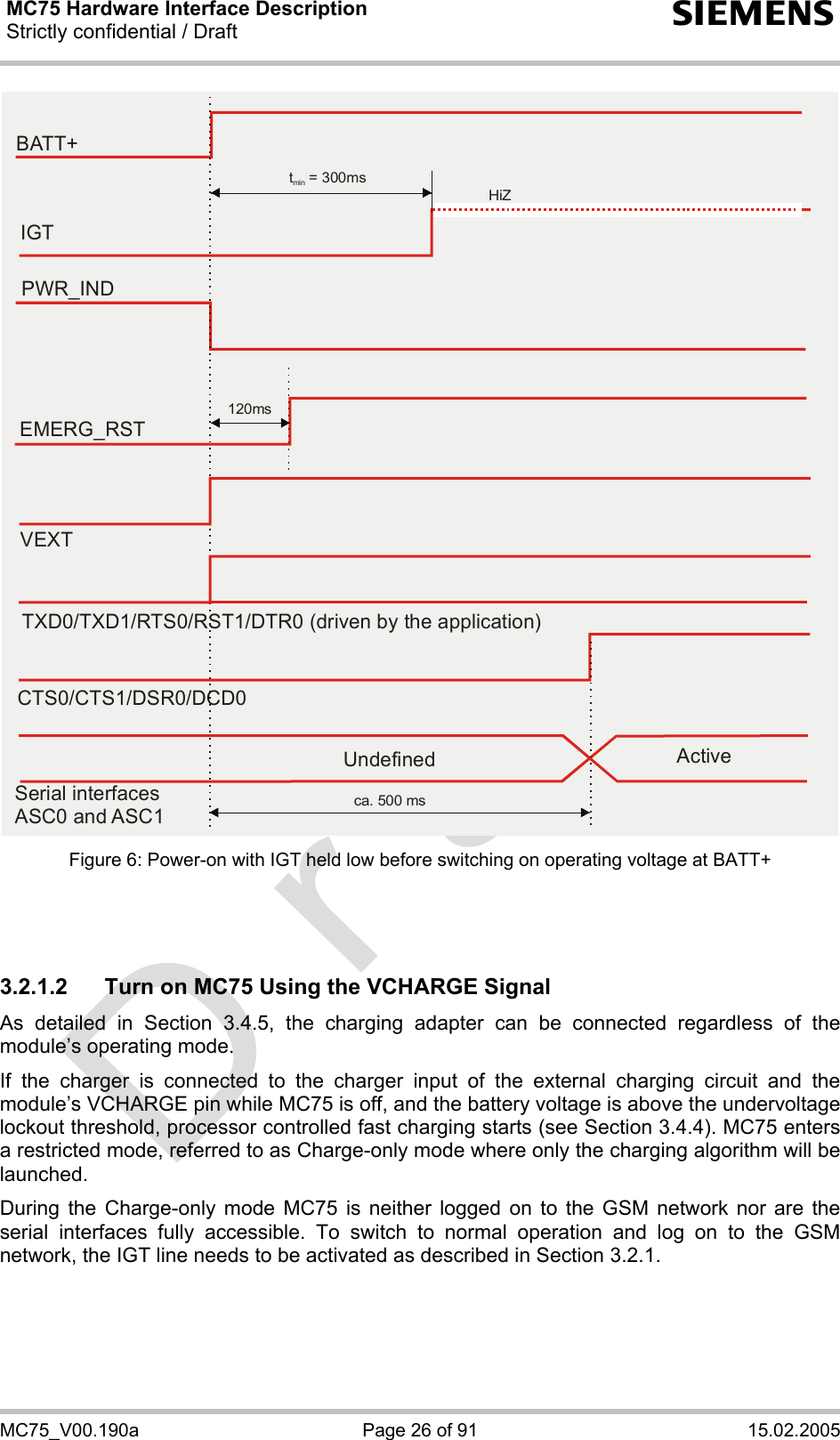 MC75 Hardware Interface Description Strictly confidential / Draft  s MC75_V00.190a  Page 26 of 91  15.02.2005 EMERG_RSTPWR_INDt  = 300msmin120msBATT+IGTHiZVEXTTXD0/TXD1/RTS0/RST1/DTR0 (driven by the application)CTS0/CTS1/DSR0/DCD0ca. 500 msSerial interfacesASC0 and ASC1Undefined Active Figure 6: Power-on with IGT held low before switching on operating voltage at BATT+    3.2.1.2  Turn on MC75 Using the VCHARGE Signal As detailed in Section 3.4.5, the charging adapter can be connected regardless of the module’s operating mode. If the charger is connected to the charger input of the external charging circuit and the module’s VCHARGE pin while MC75 is off, and the battery voltage is above the undervoltage lockout threshold, processor controlled fast charging starts (see Section 3.4.4). MC75 enters a restricted mode, referred to as Charge-only mode where only the charging algorithm will be launched. During the Charge-only mode MC75 is neither logged on to the GSM network nor are the serial interfaces fully accessible. To switch to normal operation and log on to the GSM network, the IGT line needs to be activated as described in Section 3.2.1.   