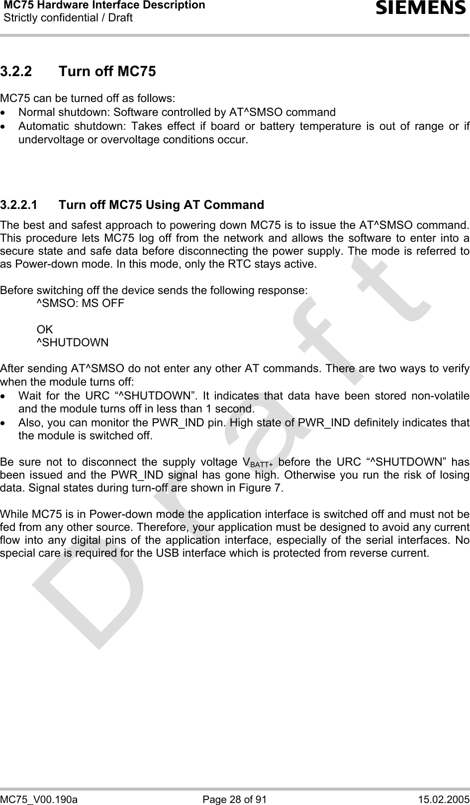 MC75 Hardware Interface Description Strictly confidential / Draft  s MC75_V00.190a  Page 28 of 91  15.02.2005 3.2.2  Turn off MC75 MC75 can be turned off as follows: •  Normal shutdown: Software controlled by AT^SMSO command •  Automatic shutdown: Takes effect if board or battery temperature is out of range or if undervoltage or overvoltage conditions occur.    3.2.2.1  Turn off MC75 Using AT Command The best and safest approach to powering down MC75 is to issue the AT^SMSO command. This procedure lets MC75 log off from the network and allows the software to enter into a secure state and safe data before disconnecting the power supply. The mode is referred to as Power-down mode. In this mode, only the RTC stays active.  Before switching off the device sends the following response:     ^SMSO: MS OFF    OK   ^SHUTDOWN  After sending AT^SMSO do not enter any other AT commands. There are two ways to verify when the module turns off:  •  Wait for the URC “^SHUTDOWN”. It indicates that data have been stored non-volatile and the module turns off in less than 1 second. •  Also, you can monitor the PWR_IND pin. High state of PWR_IND definitely indicates that the module is switched off.  Be sure not to disconnect the supply voltage VBATT+ before the URC “^SHUTDOWN” has been issued and the PWR_IND signal has gone high. Otherwise you run the risk of losing data. Signal states during turn-off are shown in Figure 7.  While MC75 is in Power-down mode the application interface is switched off and must not be fed from any other source. Therefore, your application must be designed to avoid any current flow into any digital pins of the application interface, especially of the serial interfaces. No special care is required for the USB interface which is protected from reverse current.   