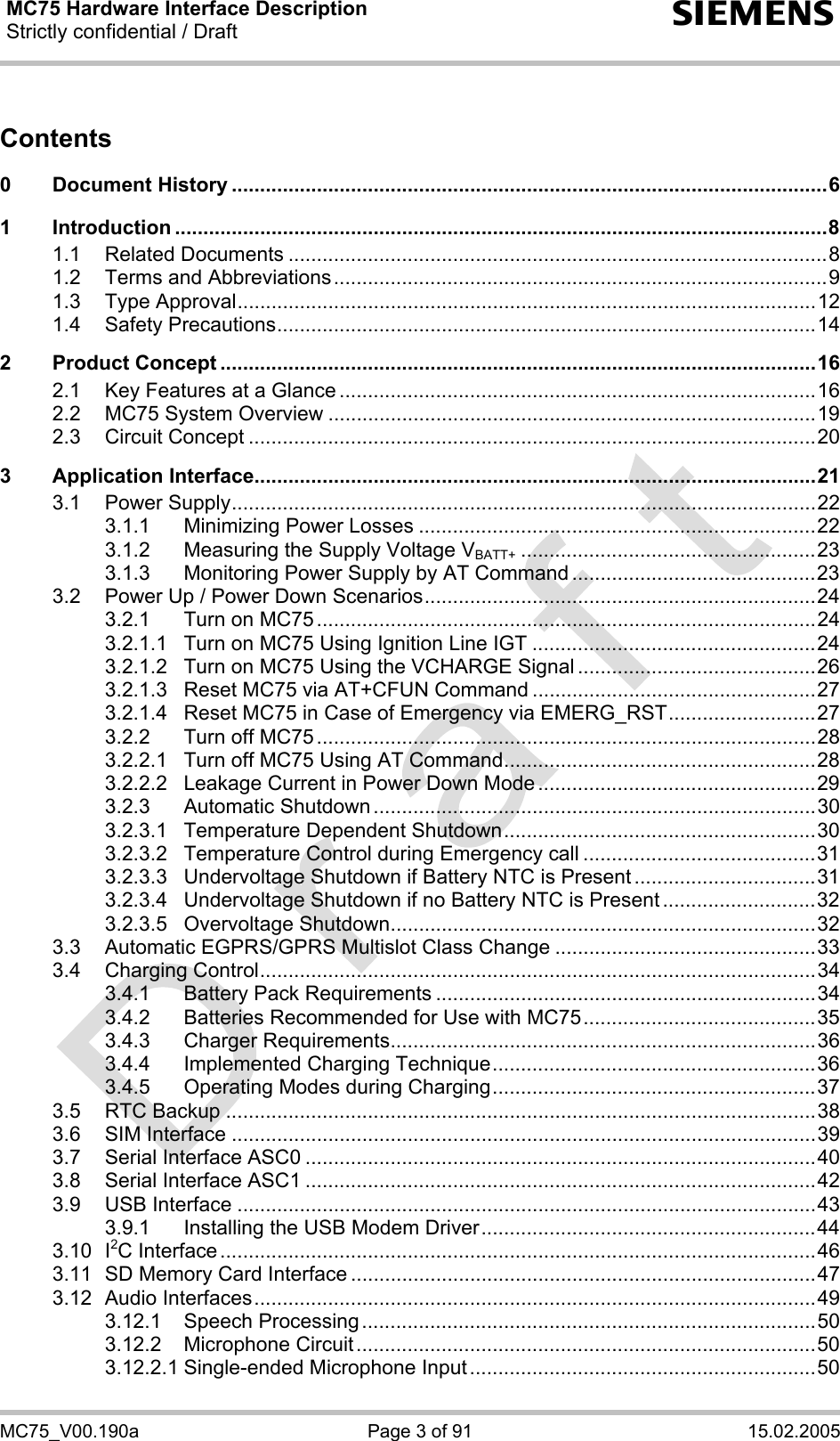 MC75 Hardware Interface Description Strictly confidential / Draft  s MC75_V00.190a  Page 3 of 91  15.02.2005 Contents  0 Document History .........................................................................................................6 1 Introduction ...................................................................................................................8 1.1 Related Documents ...............................................................................................8 1.2 Terms and Abbreviations.......................................................................................9 1.3 Type Approval......................................................................................................12 1.4 Safety Precautions...............................................................................................14 2 Product Concept .........................................................................................................16 2.1 Key Features at a Glance ....................................................................................16 2.2 MC75 System Overview ......................................................................................19 2.3 Circuit Concept ....................................................................................................20 3 Application Interface...................................................................................................21 3.1 Power Supply.......................................................................................................22 3.1.1 Minimizing Power Losses ......................................................................22 3.1.2 Measuring the Supply Voltage VBATT+ ....................................................23 3.1.3 Monitoring Power Supply by AT Command ...........................................23 3.2 Power Up / Power Down Scenarios.....................................................................24 3.2.1 Turn on MC75 ........................................................................................24 3.2.1.1 Turn on MC75 Using Ignition Line IGT ..................................................24 3.2.1.2 Turn on MC75 Using the VCHARGE Signal ..........................................26 3.2.1.3 Reset MC75 via AT+CFUN Command ..................................................27 3.2.1.4 Reset MC75 in Case of Emergency via EMERG_RST..........................27 3.2.2 Turn off MC75 ........................................................................................28 3.2.2.1 Turn off MC75 Using AT Command.......................................................28 3.2.2.2 Leakage Current in Power Down Mode .................................................29 3.2.3 Automatic Shutdown ..............................................................................30 3.2.3.1 Temperature Dependent Shutdown.......................................................30 3.2.3.2 Temperature Control during Emergency call .........................................31 3.2.3.3 Undervoltage Shutdown if Battery NTC is Present ................................31 3.2.3.4 Undervoltage Shutdown if no Battery NTC is Present ...........................32 3.2.3.5 Overvoltage Shutdown...........................................................................32 3.3 Automatic EGPRS/GPRS Multislot Class Change ..............................................33 3.4 Charging Control..................................................................................................34 3.4.1 Battery Pack Requirements ...................................................................34 3.4.2 Batteries Recommended for Use with MC75.........................................35 3.4.3 Charger Requirements...........................................................................36 3.4.4 Implemented Charging Technique.........................................................36 3.4.5 Operating Modes during Charging.........................................................37 3.5 RTC Backup ........................................................................................................38 3.6 SIM Interface .......................................................................................................39 3.7 Serial Interface ASC0 ..........................................................................................40 3.8 Serial Interface ASC1 ..........................................................................................42 3.9 USB Interface ......................................................................................................43 3.9.1 Installing the USB Modem Driver...........................................................44 3.10 I2C Interface .........................................................................................................46 3.11 SD Memory Card Interface ..................................................................................47 3.12 Audio Interfaces...................................................................................................49 3.12.1 Speech Processing................................................................................50 3.12.2 Microphone Circuit.................................................................................50 3.12.2.1 Single-ended Microphone Input.............................................................50 