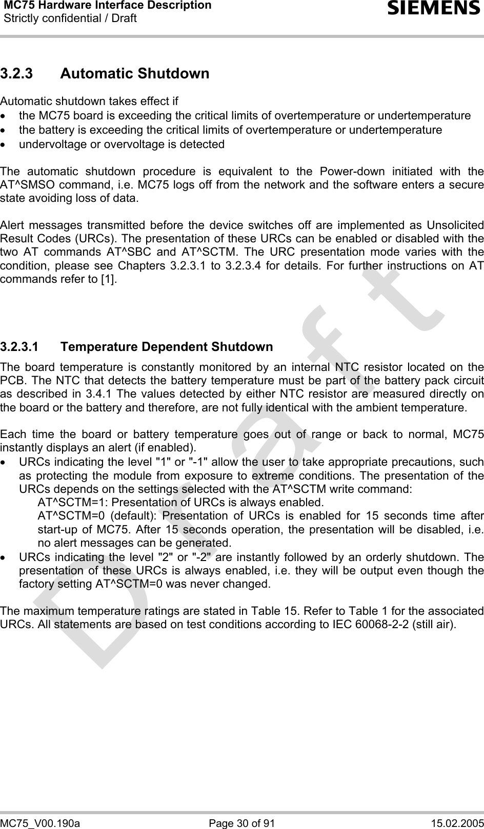 MC75 Hardware Interface Description Strictly confidential / Draft  s MC75_V00.190a  Page 30 of 91  15.02.2005 3.2.3 Automatic Shutdown Automatic shutdown takes effect if •  the MC75 board is exceeding the critical limits of overtemperature or undertemperature •  the battery is exceeding the critical limits of overtemperature or undertemperature •  undervoltage or overvoltage is detected  The automatic shutdown procedure is equivalent to the Power-down initiated with the AT^SMSO command, i.e. MC75 logs off from the network and the software enters a secure state avoiding loss of data.   Alert messages transmitted before the device switches off are implemented as Unsolicited Result Codes (URCs). The presentation of these URCs can be enabled or disabled with the two AT commands AT^SBC and AT^SCTM. The URC presentation mode varies with the condition, please see Chapters 3.2.3.1 to 3.2.3.4 for details. For further instructions on AT commands refer to [1].    3.2.3.1  Temperature Dependent Shutdown The board temperature is constantly monitored by an internal NTC resistor located on the PCB. The NTC that detects the battery temperature must be part of the battery pack circuit as described in 3.4.1 The values detected by either NTC resistor are measured directly on the board or the battery and therefore, are not fully identical with the ambient temperature.   Each time the board or battery temperature goes out of range or back to normal, MC75 instantly displays an alert (if enabled). •  URCs indicating the level &quot;1&quot; or &quot;-1&quot; allow the user to take appropriate precautions, such as protecting the module from exposure to extreme conditions. The presentation of the URCs depends on the settings selected with the AT^SCTM write command:     AT^SCTM=1: Presentation of URCs is always enabled.      AT^SCTM=0 (default): Presentation of URCs is enabled for 15 seconds time after start-up of MC75. After 15 seconds operation, the presentation will be disabled, i.e. no alert messages can be generated.  •  URCs indicating the level &quot;2&quot; or &quot;-2&quot; are instantly followed by an orderly shutdown. The presentation of these URCs is always enabled, i.e. they will be output even though the factory setting AT^SCTM=0 was never changed.  The maximum temperature ratings are stated in Table 15. Refer to Table 1 for the associated URCs. All statements are based on test conditions according to IEC 60068-2-2 (still air).  