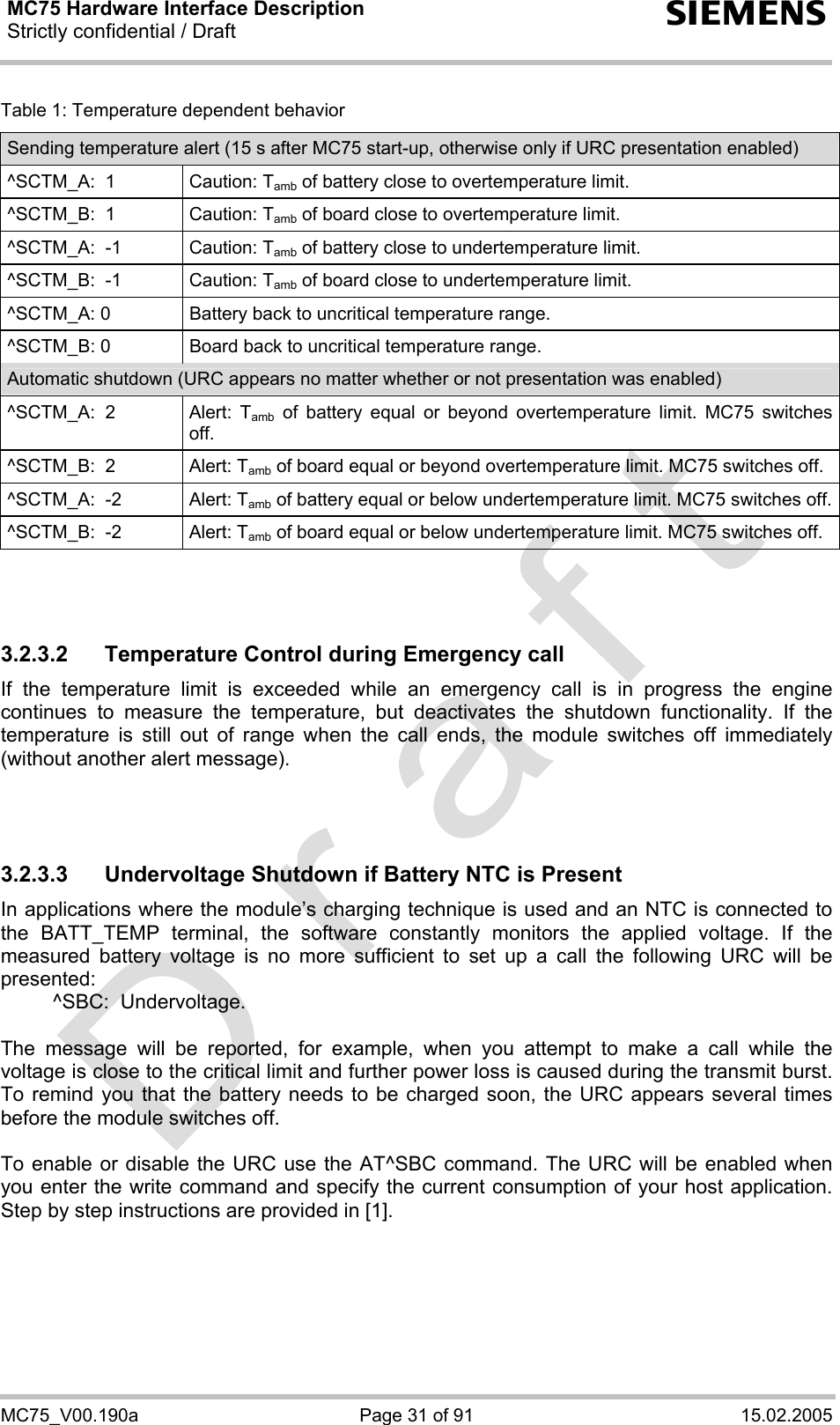 MC75 Hardware Interface Description Strictly confidential / Draft  s MC75_V00.190a  Page 31 of 91  15.02.2005 Table 1: Temperature dependent behavior Sending temperature alert (15 s after MC75 start-up, otherwise only if URC presentation enabled) ^SCTM_A:  1  Caution: Tamb of battery close to overtemperature limit. ^SCTM_B:  1  Caution: Tamb of board close to overtemperature limit. ^SCTM_A:  -1  Caution: Tamb of battery close to undertemperature limit. ^SCTM_B:  -1  Caution: Tamb of board close to undertemperature limit. ^SCTM_A: 0  Battery back to uncritical temperature range. ^SCTM_B: 0  Board back to uncritical temperature range. Automatic shutdown (URC appears no matter whether or not presentation was enabled) ^SCTM_A:  2  Alert:  Tamb of battery equal or beyond overtemperature limit. MC75 switches off. ^SCTM_B:  2  Alert: Tamb of board equal or beyond overtemperature limit. MC75 switches off. ^SCTM_A:  -2  Alert: Tamb of battery equal or below undertemperature limit. MC75 switches off.^SCTM_B:  -2  Alert: Tamb of board equal or below undertemperature limit. MC75 switches off.    3.2.3.2  Temperature Control during Emergency call If the temperature limit is exceeded while an emergency call is in progress the engine continues to measure the temperature, but deactivates the shutdown functionality. If the temperature is still out of range when the call ends, the module switches off immediately (without another alert message).    3.2.3.3  Undervoltage Shutdown if Battery NTC is Present In applications where the module’s charging technique is used and an NTC is connected to the BATT_TEMP terminal, the software constantly monitors the applied voltage. If the measured battery voltage is no more sufficient to set up a call the following URC will be presented:    ^SBC:  Undervoltage.  The message will be reported, for example, when you attempt to make a call while the voltage is close to the critical limit and further power loss is caused during the transmit burst. To remind you that the battery needs to be charged soon, the URC appears several times before the module switches off.   To enable or disable the URC use the AT^SBC command. The URC will be enabled when you enter the write command and specify the current consumption of your host application. Step by step instructions are provided in [1].   