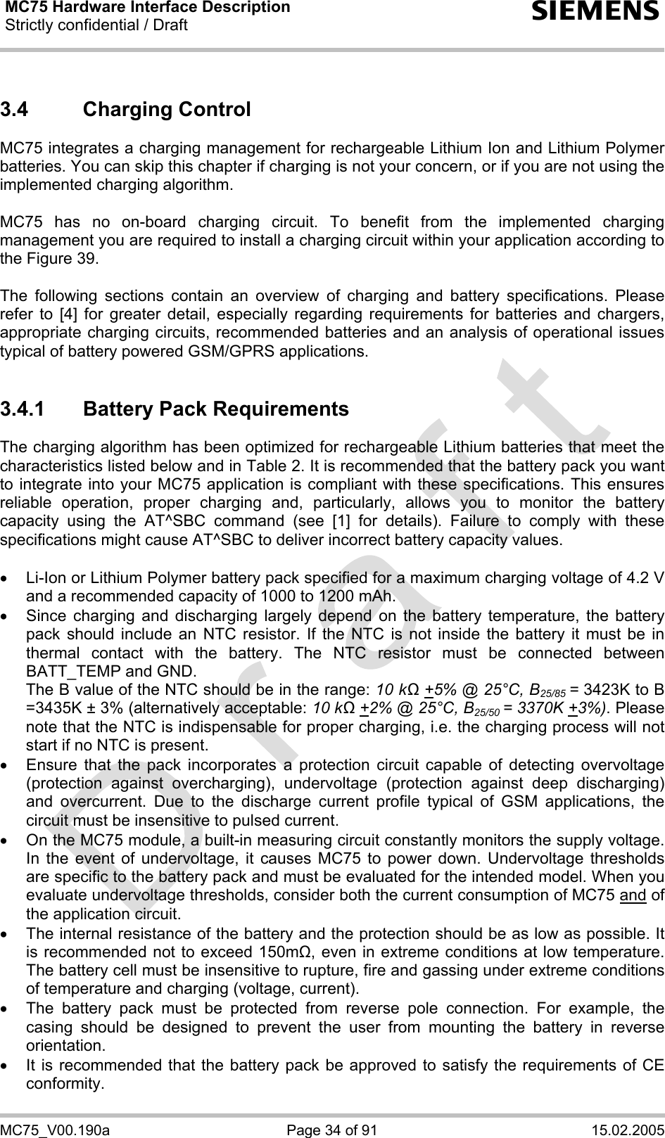 MC75 Hardware Interface Description Strictly confidential / Draft  s MC75_V00.190a  Page 34 of 91  15.02.2005 3.4 Charging Control MC75 integrates a charging management for rechargeable Lithium Ion and Lithium Polymer batteries. You can skip this chapter if charging is not your concern, or if you are not using the implemented charging algorithm.  MC75 has no on-board charging circuit. To benefit from the implemented charging management you are required to install a charging circuit within your application according to the Figure 39.   The following sections contain an overview of charging and battery specifications. Please refer to [4] for greater detail, especially regarding requirements for batteries and chargers, appropriate charging circuits, recommended batteries and an analysis of operational issues typical of battery powered GSM/GPRS applications.  3.4.1  Battery Pack Requirements The charging algorithm has been optimized for rechargeable Lithium batteries that meet the characteristics listed below and in Table 2. It is recommended that the battery pack you want to integrate into your MC75 application is compliant with these specifications. This ensures reliable operation, proper charging and, particularly, allows you to monitor the battery capacity using the AT^SBC command (see [1] for details). Failure to comply with these specifications might cause AT^SBC to deliver incorrect battery capacity values.   •  Li-Ion or Lithium Polymer battery pack specified for a maximum charging voltage of 4.2 V and a recommended capacity of 1000 to 1200 mAh.  •  Since charging and discharging largely depend on the battery temperature, the battery pack should include an NTC resistor. If the NTC is not inside the battery it must be in thermal contact with the battery. The NTC resistor must be connected between BATT_TEMP and GND.  The B value of the NTC should be in the range: 10 kΩ +5% @ 25°C, B25/85 = 3423K to B =3435K ± 3% (alternatively acceptable: 10 kΩ +2% @ 25°C, B25/50 = 3370K +3%). Please note that the NTC is indispensable for proper charging, i.e. the charging process will not start if no NTC is present. •  Ensure that the pack incorporates a protection circuit capable of detecting overvoltage (protection against overcharging), undervoltage (protection against deep discharging) and overcurrent. Due to the discharge current profile typical of GSM applications, the circuit must be insensitive to pulsed current. •  On the MC75 module, a built-in measuring circuit constantly monitors the supply voltage. In the event of undervoltage, it causes MC75 to power down. Undervoltage thresholds are specific to the battery pack and must be evaluated for the intended model. When you evaluate undervoltage thresholds, consider both the current consumption of MC75 and of the application circuit.  •  The internal resistance of the battery and the protection should be as low as possible. It is recommended not to exceed 150m, even in extreme conditions at low temperature. The battery cell must be insensitive to rupture, fire and gassing under extreme conditions of temperature and charging (voltage, current). •  The battery pack must be protected from reverse pole connection. For example, the casing should be designed to prevent the user from mounting the battery in reverse orientation. •  It is recommended that the battery pack be approved to satisfy the requirements of CE conformity. 