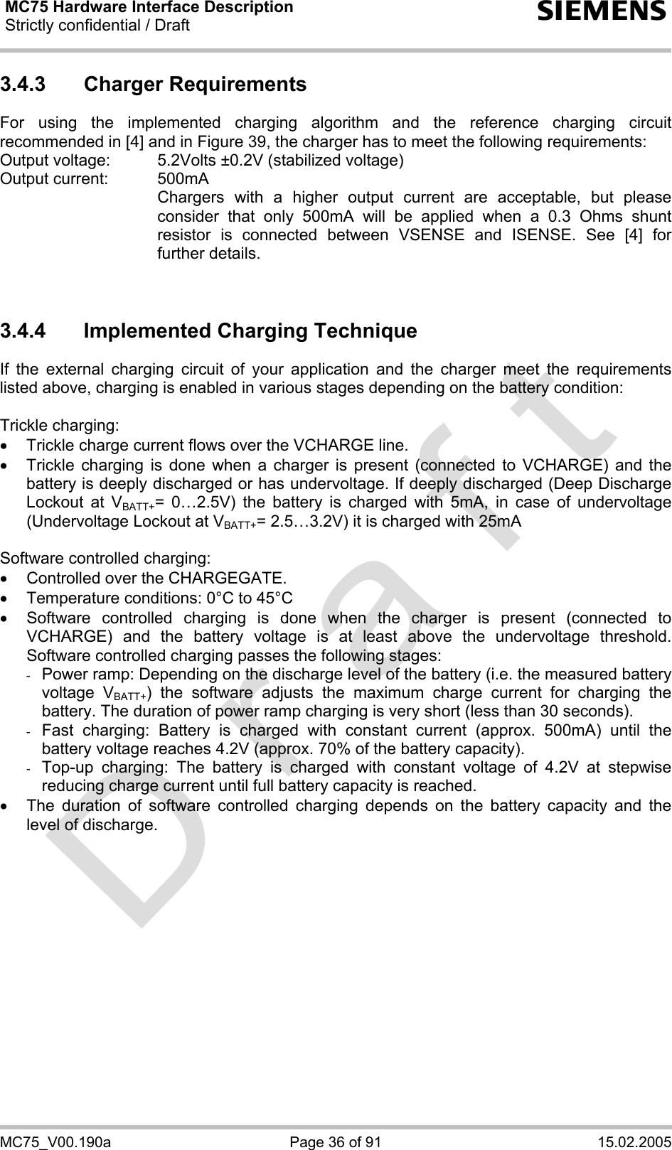 MC75 Hardware Interface Description Strictly confidential / Draft  s MC75_V00.190a  Page 36 of 91  15.02.2005 3.4.3 Charger Requirements For using the implemented charging algorithm and the reference charging circuit recommended in [4] and in Figure 39, the charger has to meet the following requirements: Output voltage:   5.2Volts ±0.2V (stabilized voltage) Output current:   500mA     Chargers with a higher output current are acceptable, but please consider that only 500mA will be applied when a 0.3 Ohms shunt resistor is connected between VSENSE and ISENSE. See [4] for further details.   3.4.4  Implemented Charging Technique If the external charging circuit of your application and the charger meet the requirements listed above, charging is enabled in various stages depending on the battery condition:   Trickle charging: •  Trickle charge current flows over the VCHARGE line. •  Trickle charging is done when a charger is present (connected to VCHARGE) and the battery is deeply discharged or has undervoltage. If deeply discharged (Deep Discharge Lockout at VBATT+= 0…2.5V) the battery is charged with 5mA, in case of undervoltage (Undervoltage Lockout at VBATT+= 2.5…3.2V) it is charged with 25mA  Software controlled charging: •  Controlled over the CHARGEGATE. •  Temperature conditions: 0°C to 45°C •  Software controlled charging is done when the charger is present (connected to VCHARGE) and the battery voltage is at least above the undervoltage threshold. Software controlled charging passes the following stages: -  Power ramp: Depending on the discharge level of the battery (i.e. the measured battery voltage VBATT+) the software adjusts the maximum charge current for charging the battery. The duration of power ramp charging is very short (less than 30 seconds). -  Fast charging: Battery is charged with constant current (approx. 500mA) until the battery voltage reaches 4.2V (approx. 70% of the battery capacity).  -  Top-up charging: The battery is charged with constant voltage of 4.2V at stepwise reducing charge current until full battery capacity is reached.  •  The duration of software controlled charging depends on the battery capacity and the level of discharge.   