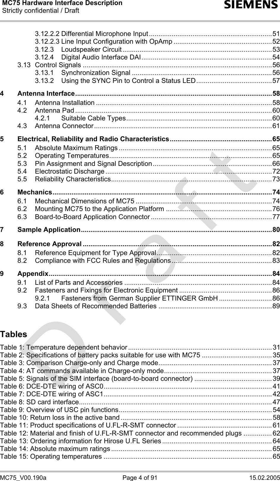 MC75 Hardware Interface Description Strictly confidential / Draft  s MC75_V00.190a  Page 4 of 91  15.02.2005 3.12.2.2 Differential Microphone Input.................................................................51 3.12.2.3 Line Input Configuration with OpAmp ....................................................52 3.12.3 Loudspeaker Circuit...............................................................................53 3.12.4 Digital Audio Interface DAI.....................................................................54 3.13 Control Signals ....................................................................................................56 3.13.1 Synchronization Signal ..........................................................................56 3.13.2 Using the SYNC Pin to Control a Status LED........................................57 4 Antenna Interface........................................................................................................58 4.1 Antenna Installation .............................................................................................58 4.2 Antenna Pad ........................................................................................................60 4.2.1 Suitable Cable Types.............................................................................60 4.3 Antenna Connector..............................................................................................61 5 Electrical, Reliability and Radio Characteristics......................................................65 5.1 Absolute Maximum Ratings .................................................................................65 5.2 Operating Temperatures......................................................................................65 5.3 Pin Assignment and Signal Description...............................................................66 5.4 Electrostatic Discharge ........................................................................................72 5.5 Reliability Characteristics.....................................................................................73 6 Mechanics....................................................................................................................74 6.1 Mechanical Dimensions of MC75 ........................................................................74 6.2 Mounting MC75 to the Application Platform ........................................................76 6.3 Board-to-Board Application Connector ................................................................77 7 Sample Application.....................................................................................................80 8 Reference Approval ....................................................................................................82 8.1 Reference Equipment for Type Approval.............................................................82 8.2 Compliance with FCC Rules and Regulations.....................................................83 9 Appendix......................................................................................................................84 9.1 List of Parts and Accessories ..............................................................................84 9.2 Fasteners and Fixings for Electronic Equipment .................................................86 9.2.1 Fasteners from German Supplier ETTINGER GmbH ............................86 9.3 Data Sheets of Recommended Batteries ............................................................89  Tables  Table 1: Temperature dependent behavior ............................................................................ 31 Table 2: Specifications of battery packs suitable for use with MC75 ..................................... 35 Table 3: Comparison Charge-only and Charge mode............................................................ 37 Table 4: AT commands available in Charge-only mode......................................................... 37 Table 5: Signals of the SIM interface (board-to-board connector) ......................................... 39 Table 6: DCE-DTE wiring of ASC0......................................................................................... 41 Table 7: DCE-DTE wiring of ASC1......................................................................................... 42 Table 8: SD card interface......................................................................................................47 Table 9: Overview of USC pin functions................................................................................. 54 Table 10: Return loss in the active band ................................................................................58 Table 11: Product specifications of U.FL-R-SMT connector .................................................. 61 Table 12: Material and finish of U.FL-R-SMT connector and recommended plugs ...............62 Table 13: Ordering information for Hirose U.FL Series .......................................................... 64 Table 14: Absolute maximum ratings ..................................................................................... 65 Table 15: Operating temperatures ......................................................................................... 65 