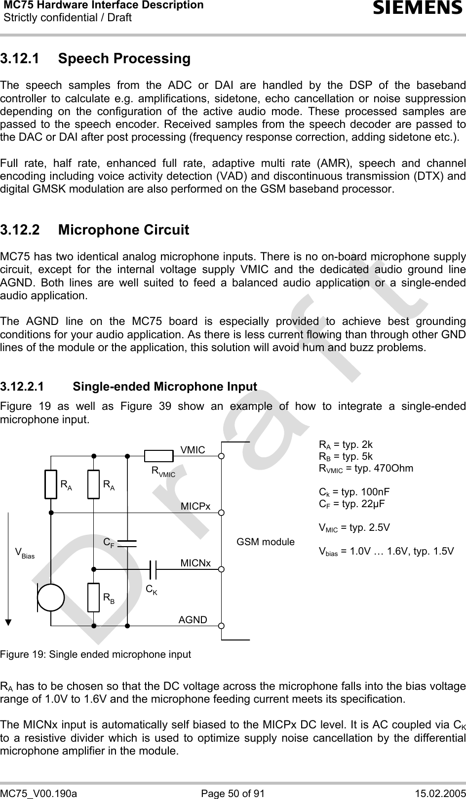 MC75 Hardware Interface Description Strictly confidential / Draft  s MC75_V00.190a  Page 50 of 91  15.02.2005 3.12.1 Speech Processing The speech samples from the ADC or DAI are handled by the DSP of the baseband controller to calculate e.g. amplifications, sidetone, echo cancellation or noise suppression depending on the configuration of the active audio mode. These processed samples are passed to the speech encoder. Received samples from the speech decoder are passed to the DAC or DAI after post processing (frequency response correction, adding sidetone etc.).  Full rate, half rate, enhanced full rate, adaptive multi rate (AMR), speech and channel encoding including voice activity detection (VAD) and discontinuous transmission (DTX) and digital GMSK modulation are also performed on the GSM baseband processor.  3.12.2 Microphone Circuit MC75 has two identical analog microphone inputs. There is no on-board microphone supply circuit, except for the internal voltage supply VMIC and the dedicated audio ground line AGND. Both lines are well suited to feed a balanced audio application or a single-ended audio application.   The AGND line on the MC75 board is especially provided to achieve best grounding conditions for your audio application. As there is less current flowing than through other GND lines of the module or the application, this solution will avoid hum and buzz problems.   3.12.2.1 Single-ended Microphone Input Figure 19 as well as Figure 39 show an example of how to integrate a single-ended microphone input.   GSM moduleRBVBiasCKAGNDMICNxMICPxVMICRARACFRVMICRA = typ. 2k RB = typ. 5k RVMIC = typ. 470Ohm  Ck = typ. 100nF CF = typ. 22µF  VMIC = typ. 2.5V  Vbias = 1.0V … 1.6V, typ. 1.5V Figure 19: Single ended microphone input    RA has to be chosen so that the DC voltage across the microphone falls into the bias voltage range of 1.0V to 1.6V and the microphone feeding current meets its specification.  The MICNx input is automatically self biased to the MICPx DC level. It is AC coupled via CK to a resistive divider which is used to optimize supply noise cancellation by the differential microphone amplifier in the module.   
