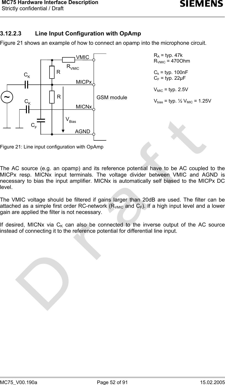 MC75 Hardware Interface Description Strictly confidential / Draft  s MC75_V00.190a  Page 52 of 91  15.02.2005 3.12.2.3  Line Input Configuration with OpAmp Figure 21 shows an example of how to connect an opamp into the microphone circuit.  GSM moduleRVBiasCKAGNDMICNxMICPxVMICRCK~RVMICCF RA = typ. 47k RVMIC = 470Ohm  Ck = typ. 100nF CF = typ. 22µF  VMIC = typ. 2.5V  Vbias = typ. ½ VMIC = 1.25V Figure 21: Line input configuration with OpAmp     The AC source (e.g. an opamp) and its reference potential have to be AC coupled to the MICPx resp. MICNx input terminals. The voltage divider between VMIC and AGND is necessary to bias the input amplifier. MICNx is automatically self biased to the MICPx DC level.   The VMIC voltage should be filtered if gains larger than 20dB are used. The filter can be attached as a simple first order RC-network (RVMIC and CF). If a high input level and a lower gain are applied the filter is not necessary.  If desired, MICNx via CK can also be connected to the inverse output of the AC source instead of connecting it to the reference potential for differential line input.    