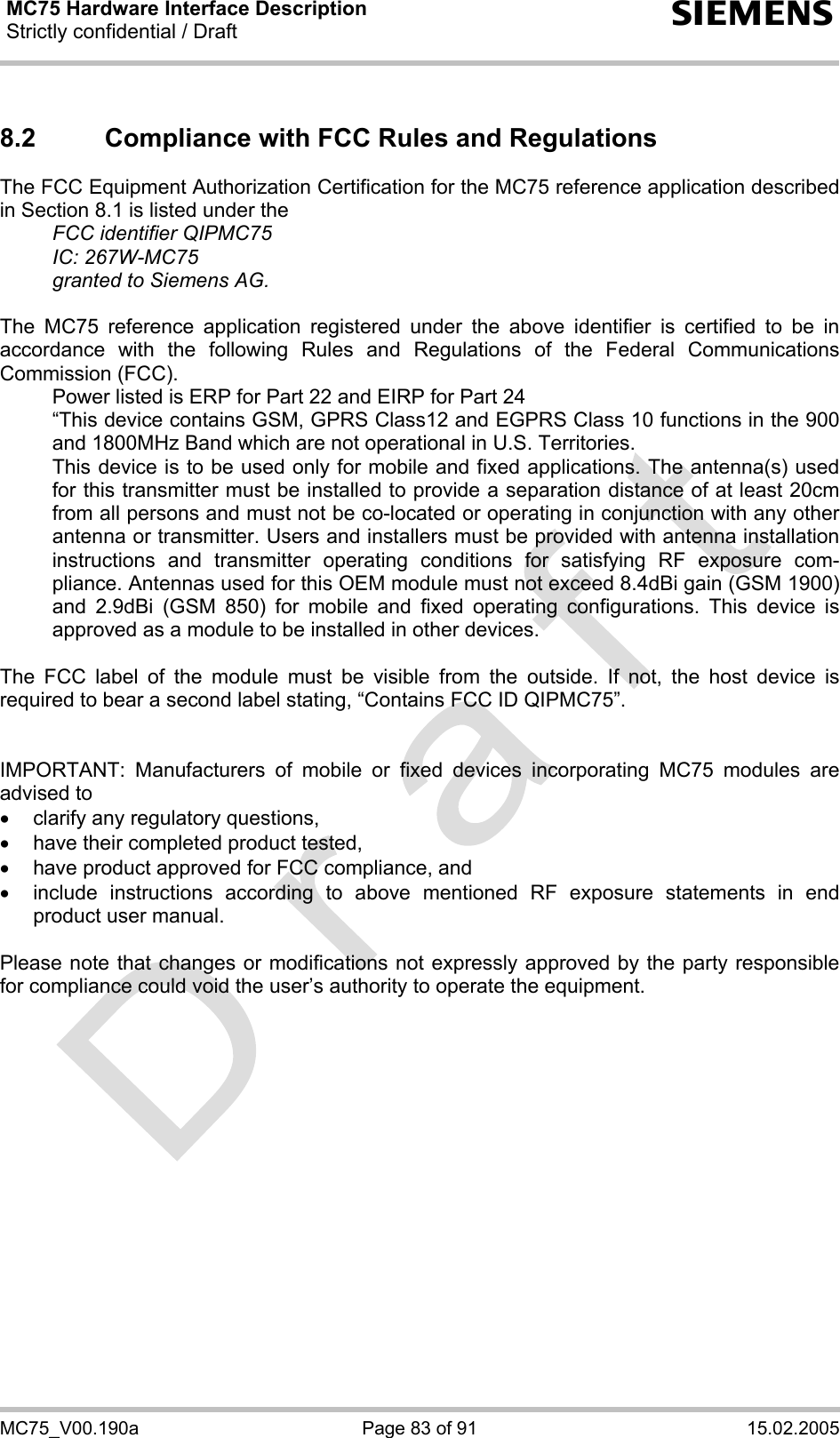 MC75 Hardware Interface Description Strictly confidential / Draft  s MC75_V00.190a  Page 83 of 91  15.02.2005 8.2  Compliance with FCC Rules and Regulations  The FCC Equipment Authorization Certification for the MC75 reference application described in Section 8.1 is listed under the   FCC identifier QIPMC75  IC: 267W-MC75   granted to Siemens AG.   The MC75 reference application registered under the above identifier is certified to be in accordance with the following Rules and Regulations of the Federal Communications Commission (FCC).    Power listed is ERP for Part 22 and EIRP for Part 24   “This device contains GSM, GPRS Class12 and EGPRS Class 10 functions in the 900 and 1800MHz Band which are not operational in U.S. Territories.    This device is to be used only for mobile and fixed applications. The antenna(s) used for this transmitter must be installed to provide a separation distance of at least 20cm from all persons and must not be co-located or operating in conjunction with any other antenna or transmitter. Users and installers must be provided with antenna installation instructions and transmitter operating conditions for satisfying RF exposure com-pliance. Antennas used for this OEM module must not exceed 8.4dBi gain (GSM 1900) and 2.9dBi (GSM 850) for mobile and fixed operating configurations. This device is approved as a module to be installed in other devices.   The FCC label of the module must be visible from the outside. If not, the host device is required to bear a second label stating, “Contains FCC ID QIPMC75”.   IMPORTANT: Manufacturers of mobile or fixed devices incorporating MC75 modules are advised to •  clarify any regulatory questions, •  have their completed product tested, •  have product approved for FCC compliance, and •  include instructions according to above mentioned RF exposure statements in end product user manual.   Please note that changes or modifications not expressly approved by the party responsible for compliance could void the user’s authority to operate the equipment.     