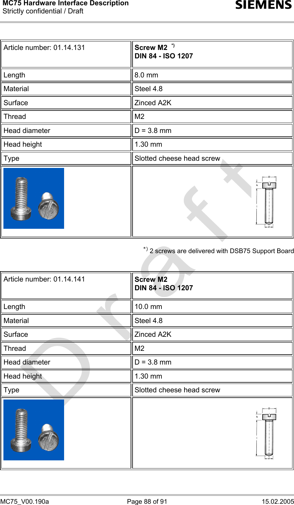 MC75 Hardware Interface Description Strictly confidential / Draft  s MC75_V00.190a  Page 88 of 91  15.02.2005  Article number: 01.14.131  Screw M2  *) DIN 84 - ISO 1207 Length 8.0 mm Material Steel 4.8 Surface Zinced A2K Thread   M2  Head diameter  D = 3.8 mm Head height  1.30 mm Type  Slotted cheese head screw    *) 2 screws are delivered with DSB75 Support Board   Article number: 01.14.141  Screw M2 DIN 84 - ISO 1207 Length 10.0 mm Material Steel 4.8 Surface Zinced A2K Thread   M2  Head diameter  D = 3.8 mm Head height  1.30 mm Type  Slotted cheese head screw    